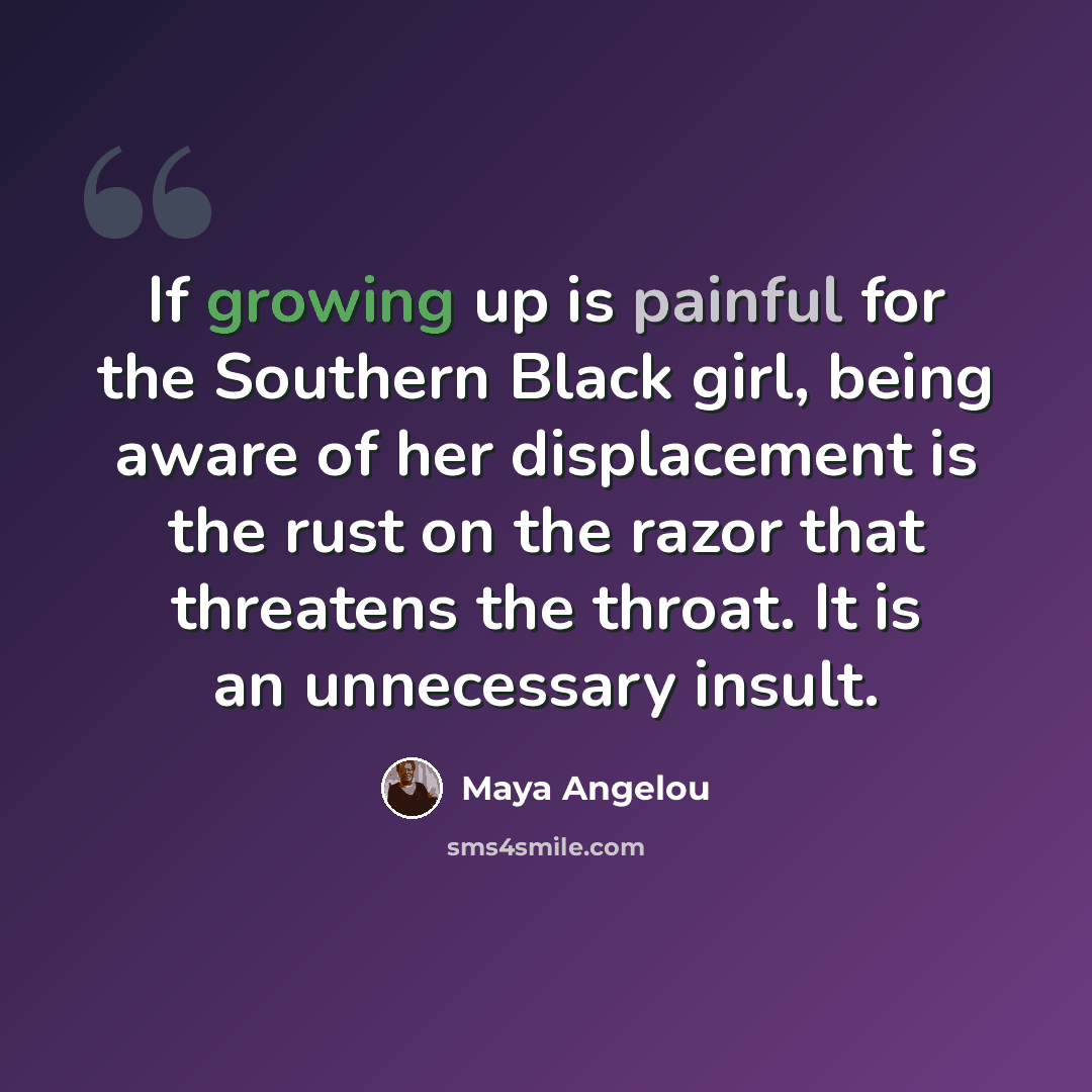“If growing up is painful for the Southern Black girl, being aware of her displacement is the rust on the razor that threatens the throat. It is an unnecessary insult.” quote by Maya Angelou