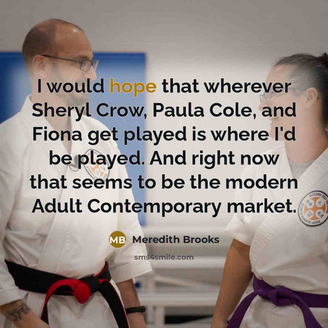 “I would hope that wherever Sheryl Crow, Paula Cole, and Fiona get played is where I'd be played. And right now that seems to be the modern Adult Contemporary market.” quote by Meredith Brooks