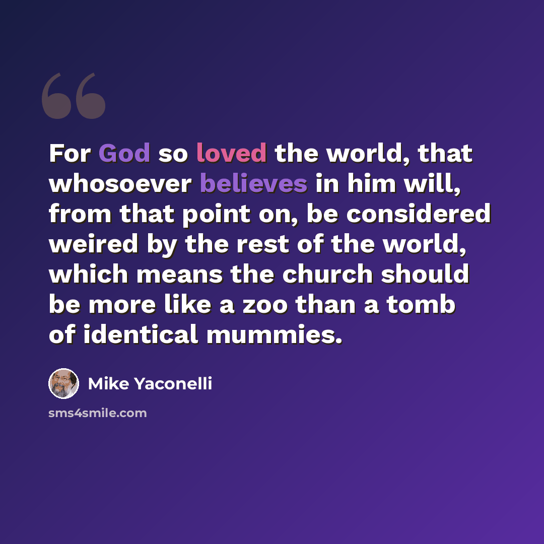 “For God so loved the world, that whosoever believes in him will, from that point on, be considered weired by the rest of the world, which means the church should be more like a zoo than a tomb of identical mummies.” quote by Mike Yaconelli