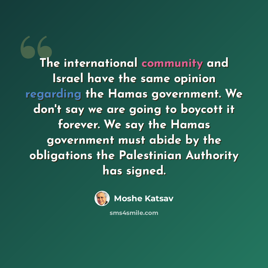 “The international community and Israel have the same opinion regarding the Hamas government. We don't say we are going to boycott it forever. We say the Hamas government must abide by the obligations the Palestinian Authority has signed.” quote by Moshe Katsav