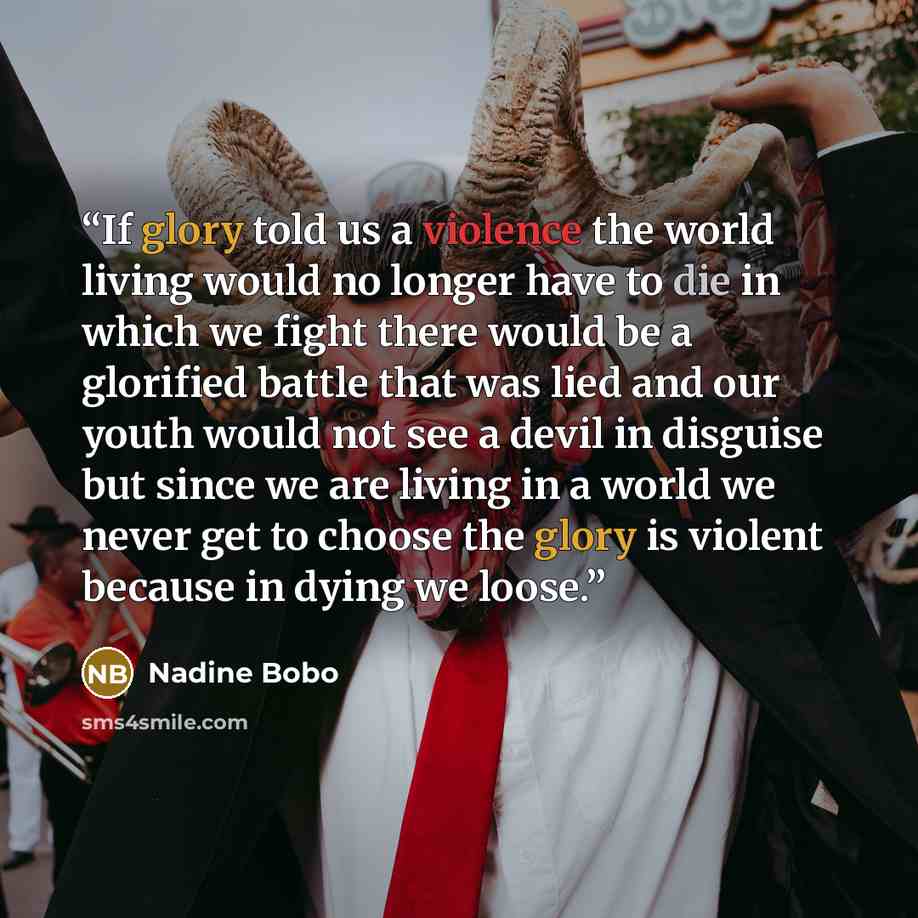 “If glory told us a violence the world living would no longer have to die in which we fight there would be a glorified battle that was lied and our youth would not see a devil in disguise but since we are living in a world we never get to choose the glory is violent because in dying we loose.” quote by Nadine Bobo