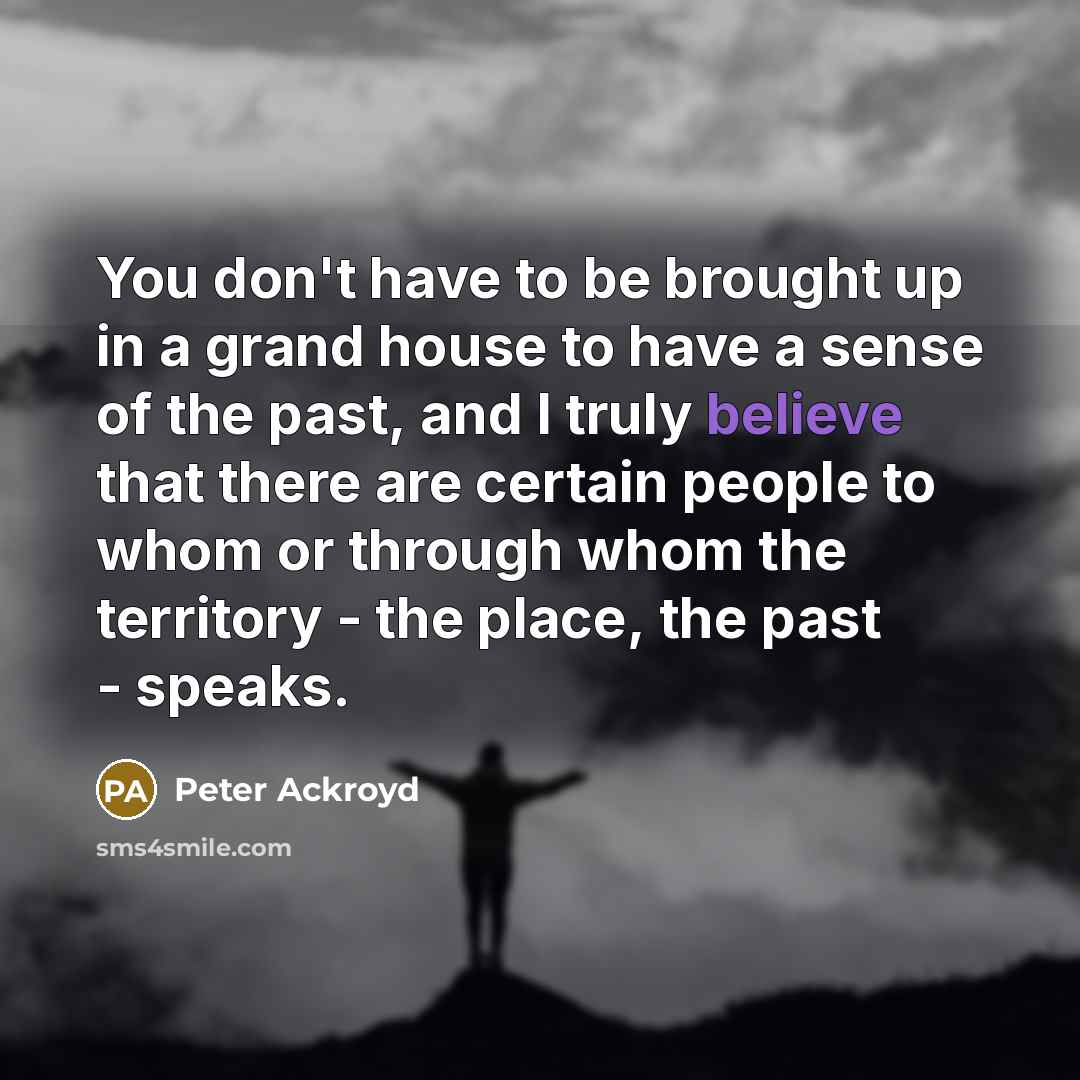 “You don't have to be brought up in a grand house to have a sense of the past, and I truly believe that there are certain people to whom or through whom the territory - the place, the past - speaks.” quote by Peter Ackroyd