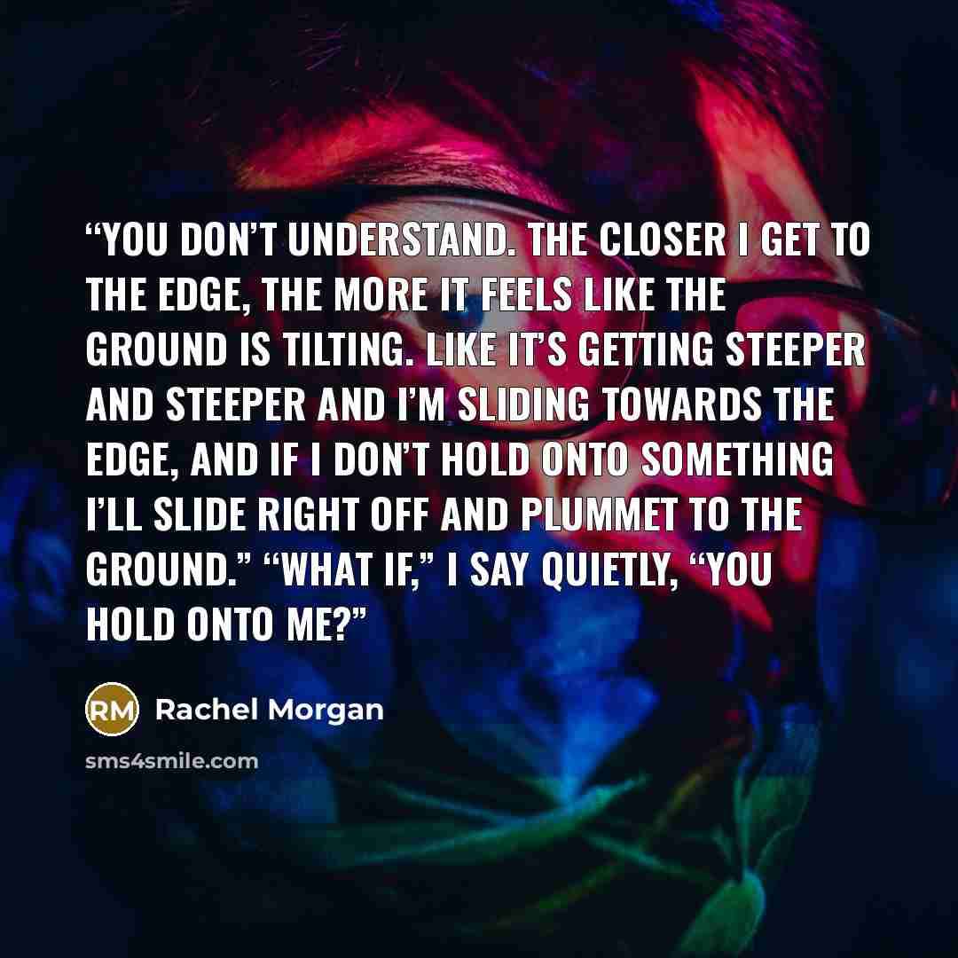 “You don’t understand. The closer I get to the edge, the more it feels like the ground is tilting. Like it’s getting steeper and steeper and I’m sliding towards the edge, and if I don’t hold onto something I’ll slide right off and plummet to the ground.” “What if,” I say quietly, “you hold onto me?” quote by Rachel Morgan