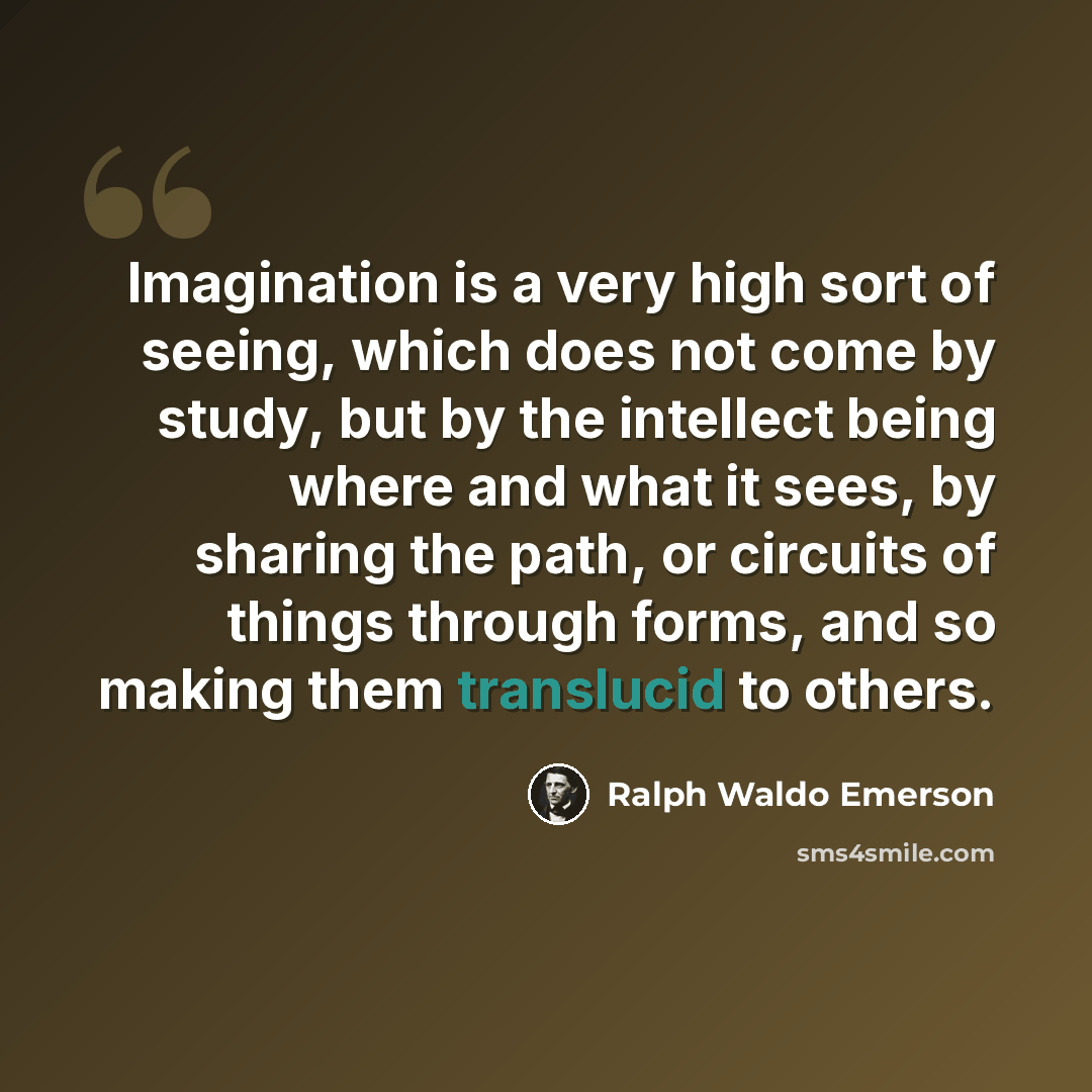 “Imagination is a very high sort of seeing, which does not come by study, but by the intellect being where and what it sees, by sharing the path, or circuits of things through forms, and so making them translucid to others.” quote by Ralph Waldo Emerson