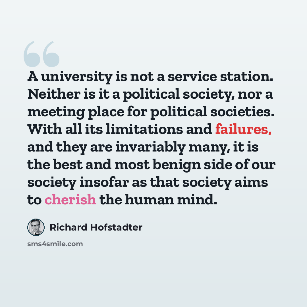 “A university is not a service station. Neither is it a political society, nor a meeting place for political societies. With all its limitations and failures, and they are invariably many, it is the best and most benign side of our society insofar as that society aims to cherish the human mind.” quote by Richard Hofstadter
