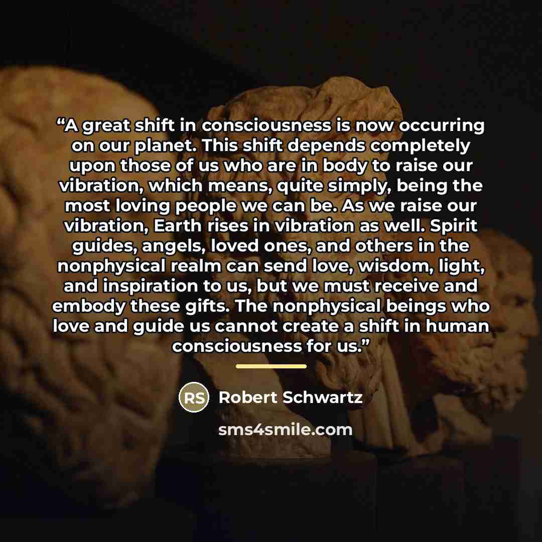 “A great shift in consciousness is now occurring on our planet. This shift depends completely upon those of us who are in body to raise our vibration, which means, quite simply, being the most loving people we can be. As we raise our vibration, Earth rises in vibration as well. Spirit guides…” quote by Robert Schwartz