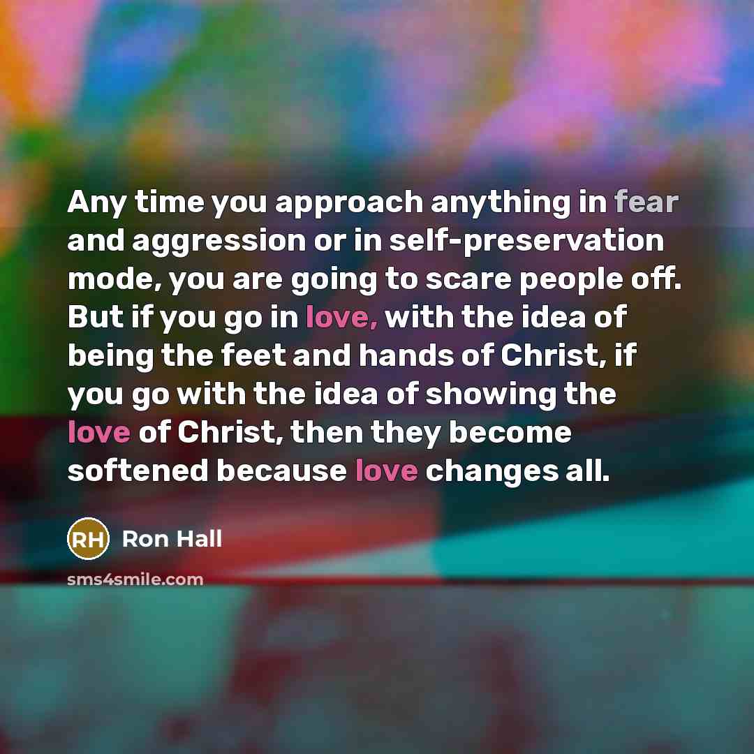 “Any time you approach anything in fear and aggression or in self-preservation mode, you are going to scare people off. But if you go in love, with the idea of being the feet and hands of Christ, if you go with the idea of showing the love of Christ, then they become softened because love changes…” quote by Ron Hall