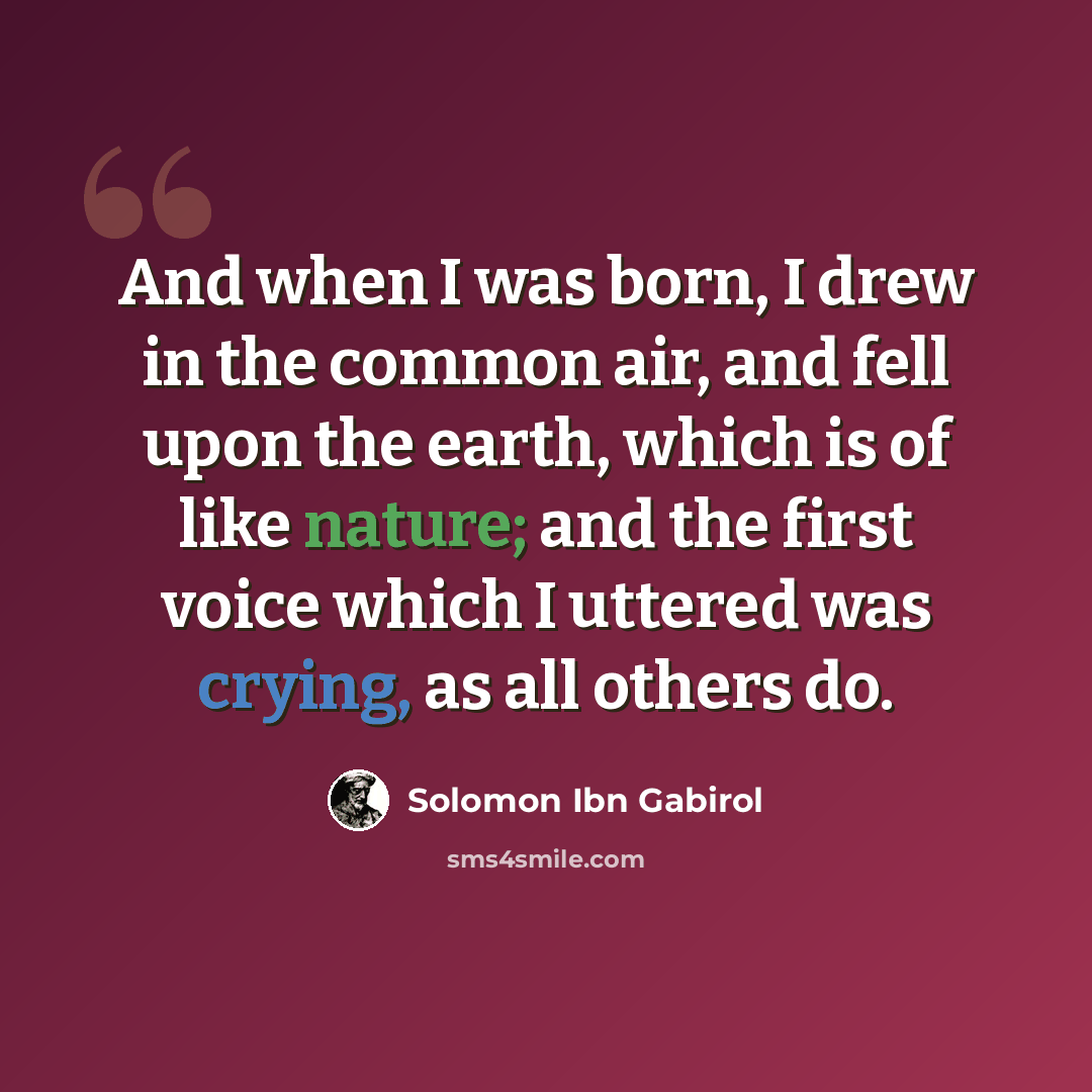 “And when I was born, I drew in the common air, and fell upon the earth, which is of like nature; and the first voice which I uttered was crying, as all others do.” quote by Solomon Ibn Gabirol