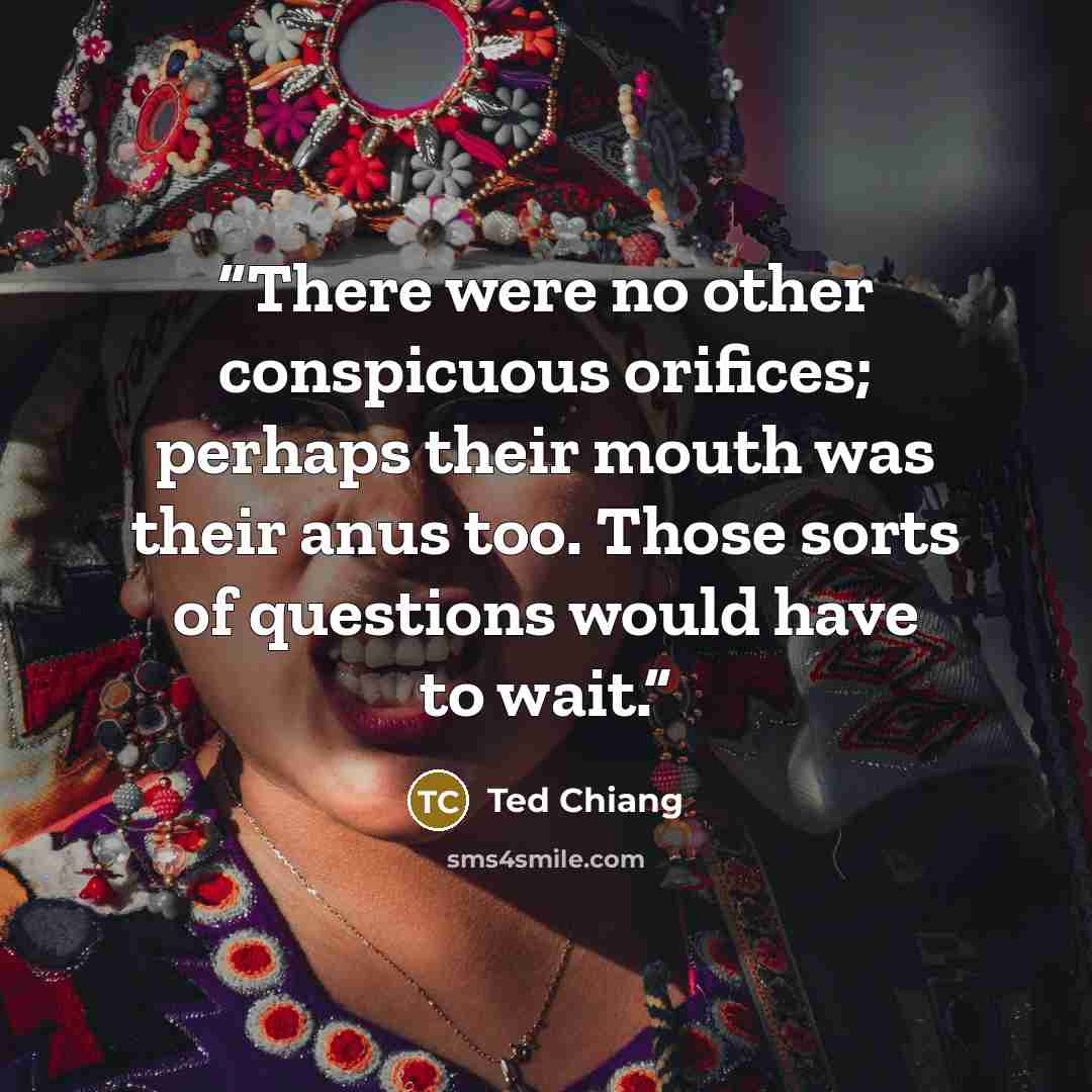 “There were no other conspicuous orifices; perhaps their mouth was their anus too. Those sorts of questions would have to wait.” quote by Ted Chiang