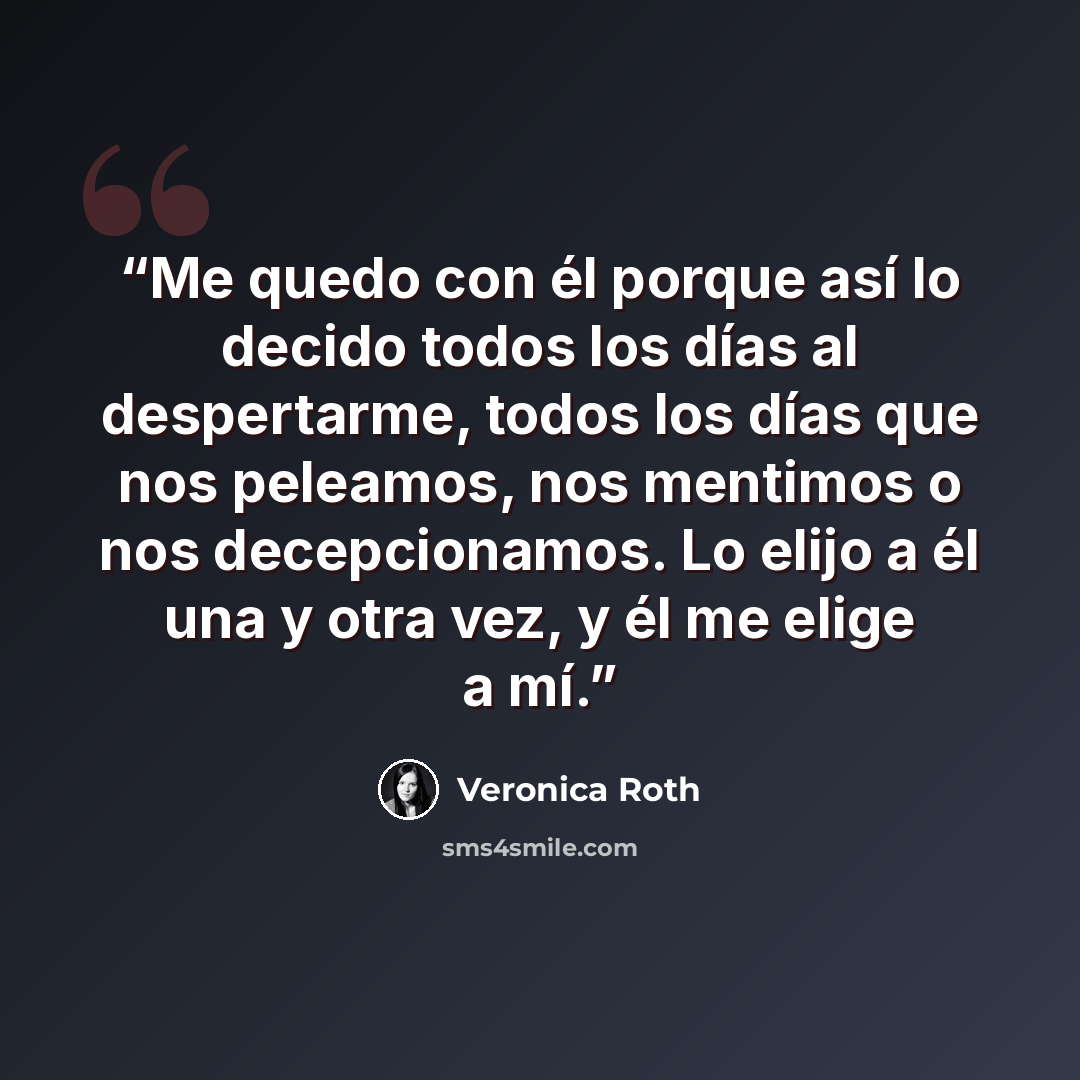 “Me quedo con él porque así lo decido todos los días al despertarme, todos los días que nos peleamos, nos mentimos o nos decepcionamos. Lo elijo a él una y otra vez, y él me elige a mí.” quote by Veronica Roth