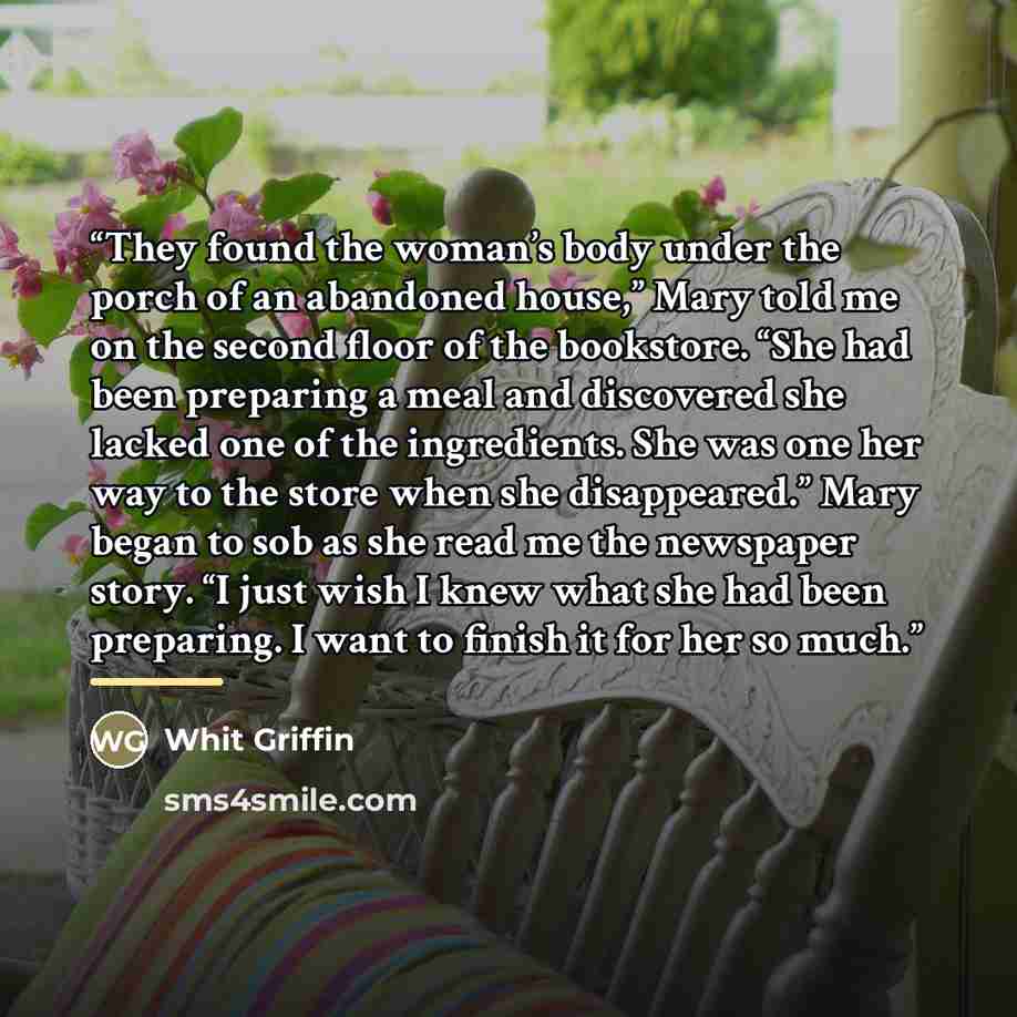 “They found the woman’s body under the porch of an abandoned house,” Mary told me on the second floor of the bookstore. “She had been preparing a meal and discovered she lacked one of the ingredients. She was one her way to the store when she disappeared.” Mary began to sob as she read me the…” quote by Whit Griffin