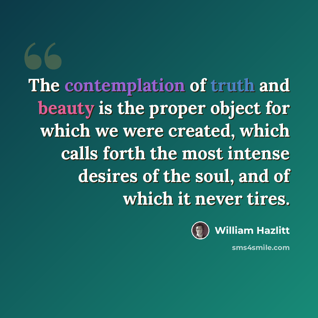 “The contemplation of truth and beauty is the proper object for which we were created, which calls forth the most intense desires of the soul, and of which it never tires.” quote by William Hazlitt