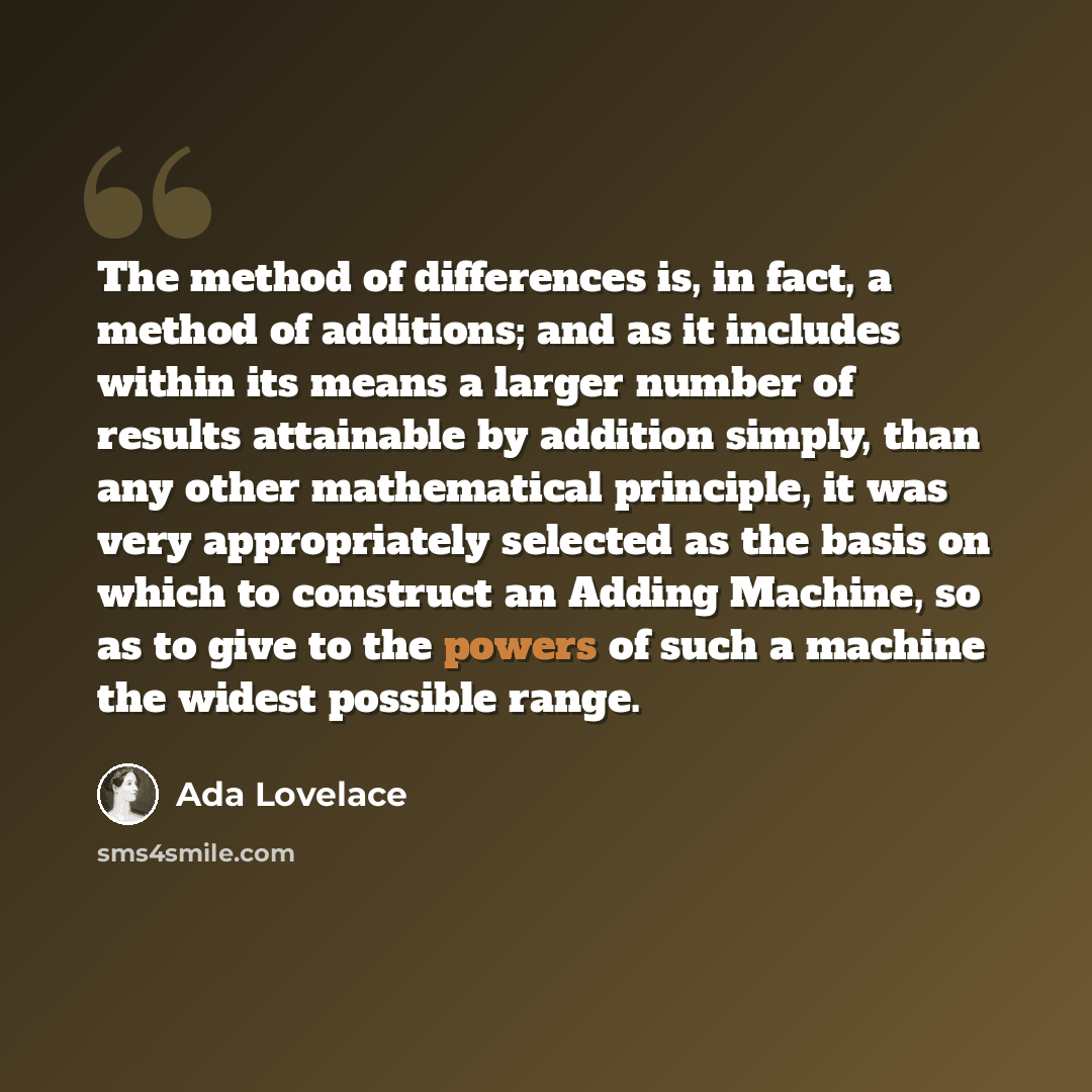 “The method of differences is, in fact, a method of additions; and as it includes within its means a larger number of results attainable by addition simply, than any other mathematical principle, it was very appropriately selected as the basis on which to construct an Adding Machine, so as to give…” quote by Ada Lovelace