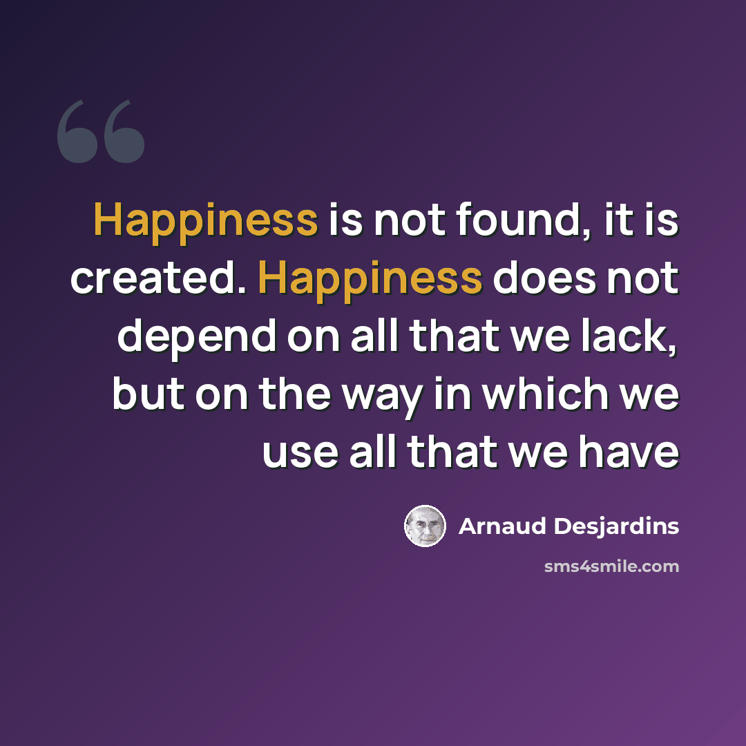 “Happiness is not found, it is created. Happiness does not depend on all that we lack, but on the way in which we use all that we have” quote by Arnaud Desjardins