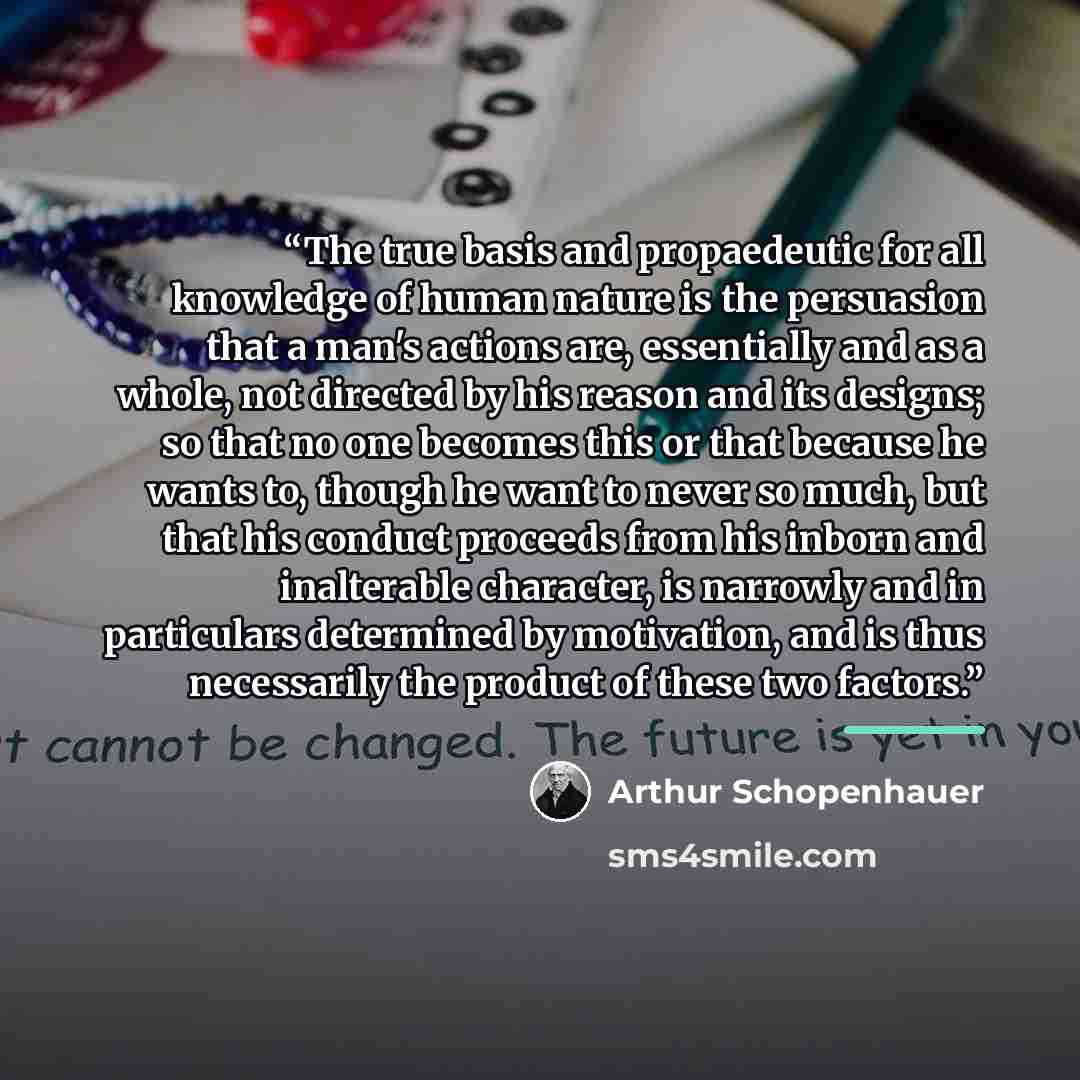 “The true basis and propaedeutic for all knowledge of human nature is the persuasion that a man's actions are, essentially and as a whole, not directed by his reason and its designs; so that no one becomes this or that because he wants to, though he want to never so much, but that his conduct…” quote by Arthur Schopenhauer