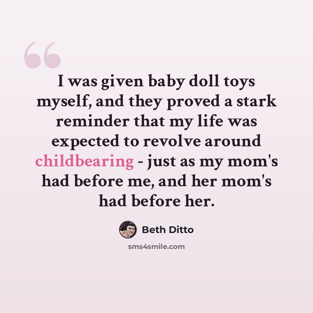 “I was given baby doll toys myself, and they proved a stark reminder that my life was expected to revolve around childbearing - just as my mom's had before me, and her mom's had before her.” quote by Beth Ditto