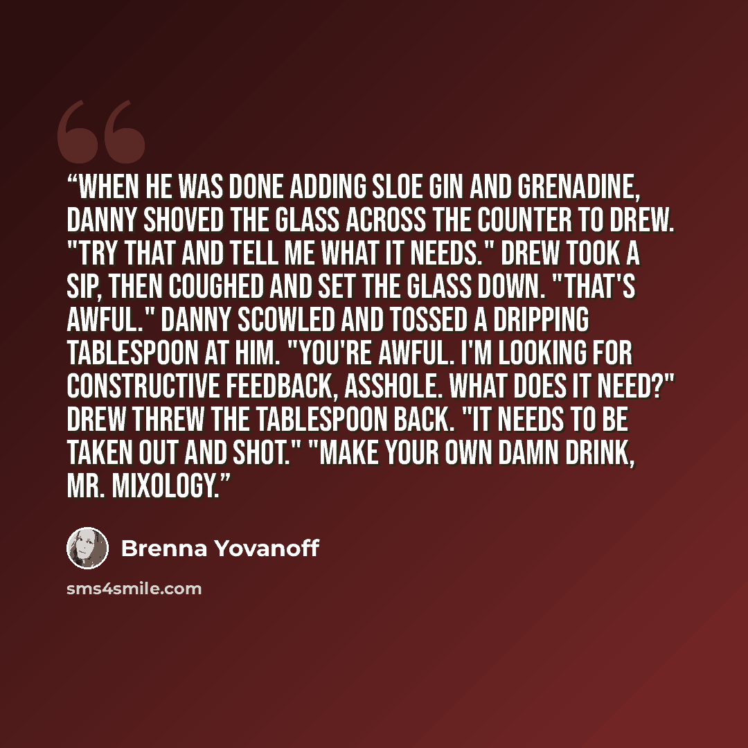 “When he was done adding sloe gin and grenadine, Danny shoved the glass across the counter to Drew. "Try that and tell me what it needs." Drew took a sip, then coughed and set the glass down. "That's awful." Danny scowled and tossed a dripping tablespoon at him. "You're awful. I'm looking for…” quote by Brenna Yovanoff