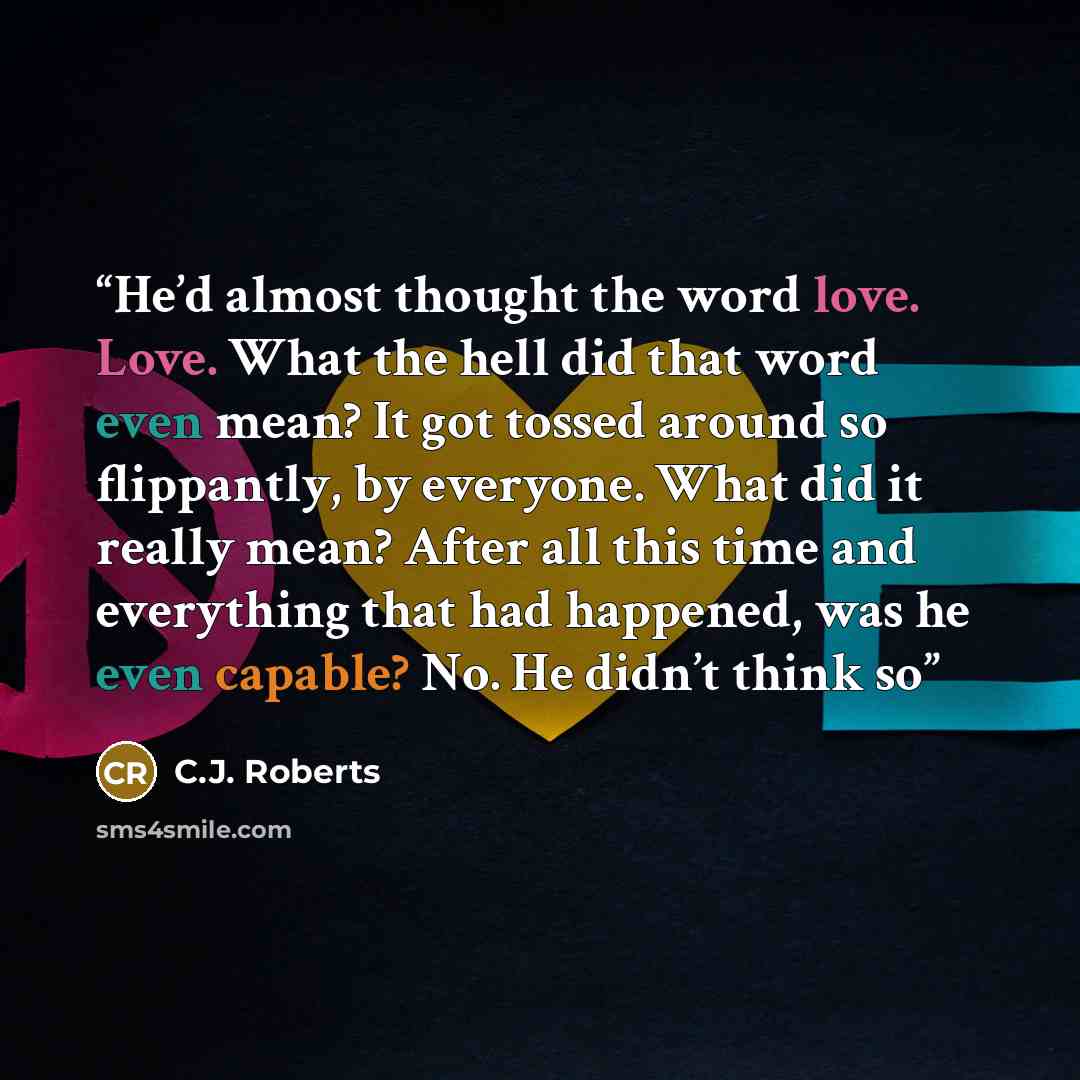 “He’d almost thought the word love. Love. What the hell did that word even mean? It got tossed around so flippantly, by everyone. What did it really mean? After all this time and everything that had happened, was he even capable? No. He didn’t think so” quote by C.J. Roberts
