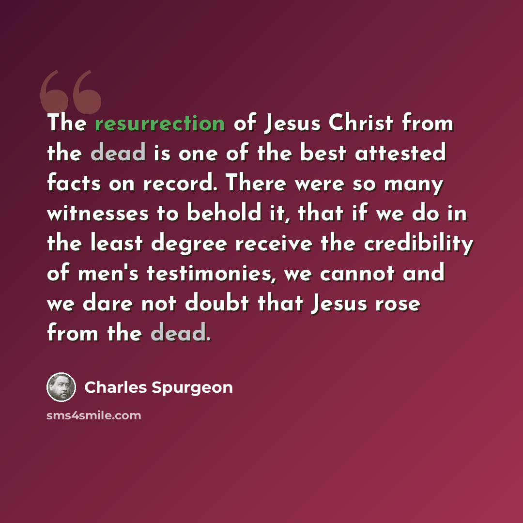 “The resurrection of Jesus Christ from the dead is one of the best attested facts on record. There were so many witnesses to behold it, that if we do in the least degree receive the credibility of men's testimonies, we cannot and we dare not doubt that Jesus rose from the dead.” quote by Charles Spurgeon