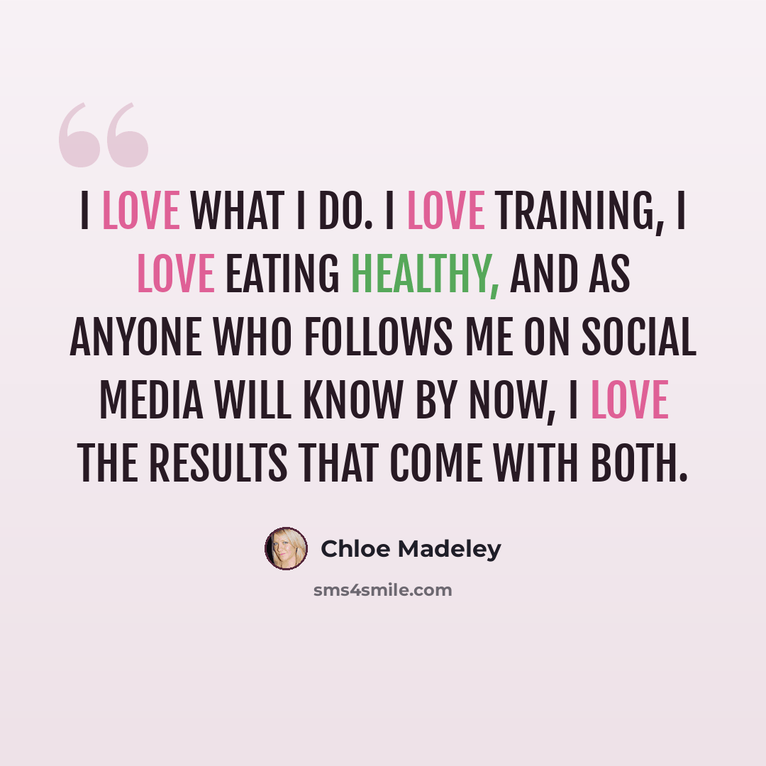 “I love what I do. I love training, I love eating healthy, and as anyone who follows me on social media will know by now, I love the results that come with both.” quote by Chloe Madeley