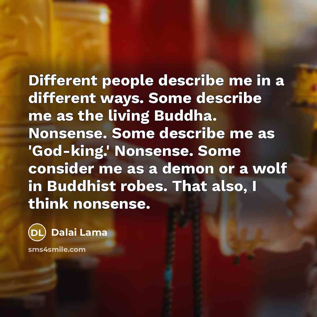 “Different people describe me in a different ways. Some describe me as the living Buddha. Nonsense. Some describe me as 'God-king.' Nonsense. Some consider me as a demon or a wolf in Buddhist robes. That also, I think nonsense.” quote by Dalai Lama