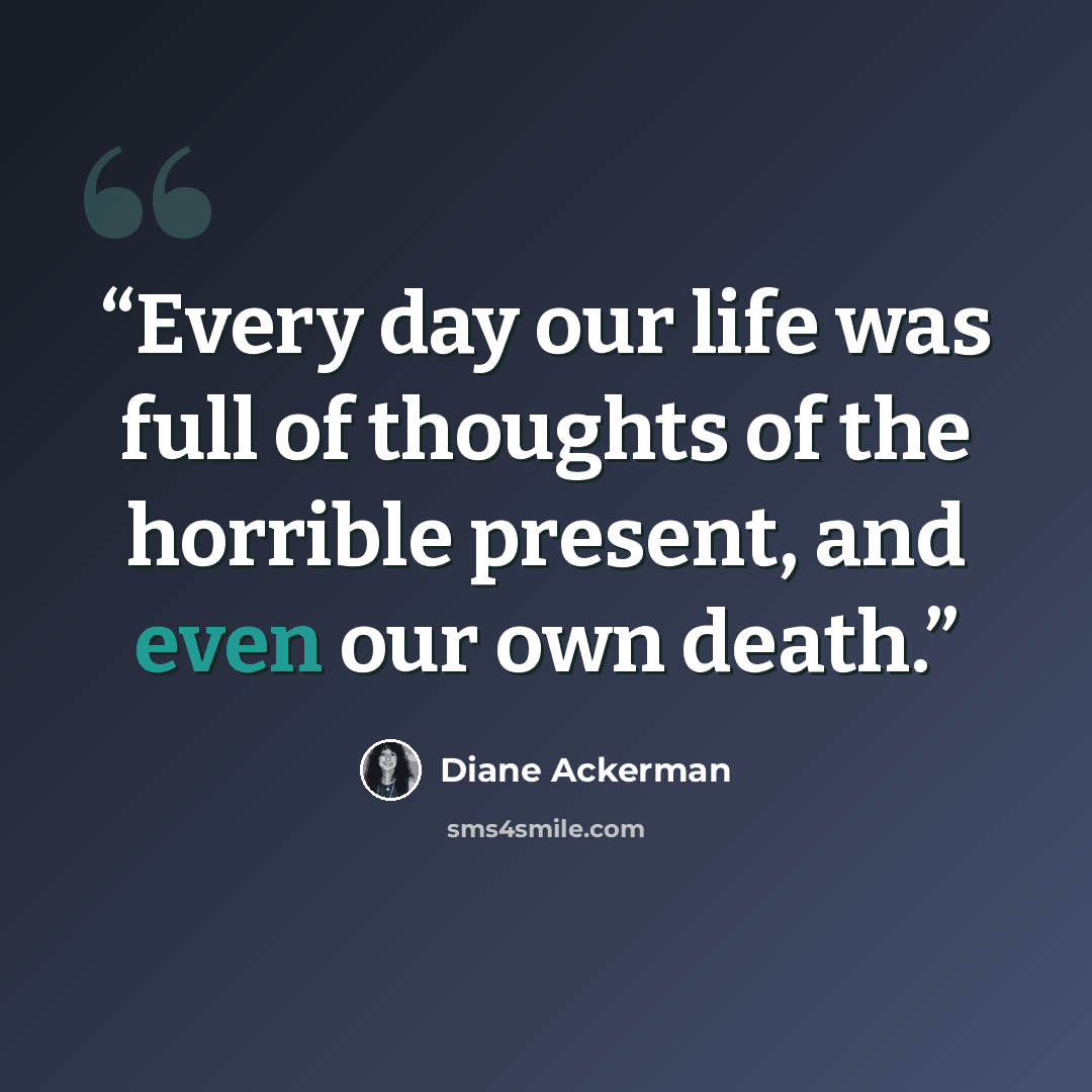 “Every day our life was full of thoughts of the horrible present, and even our own death.” quote by Diane Ackerman