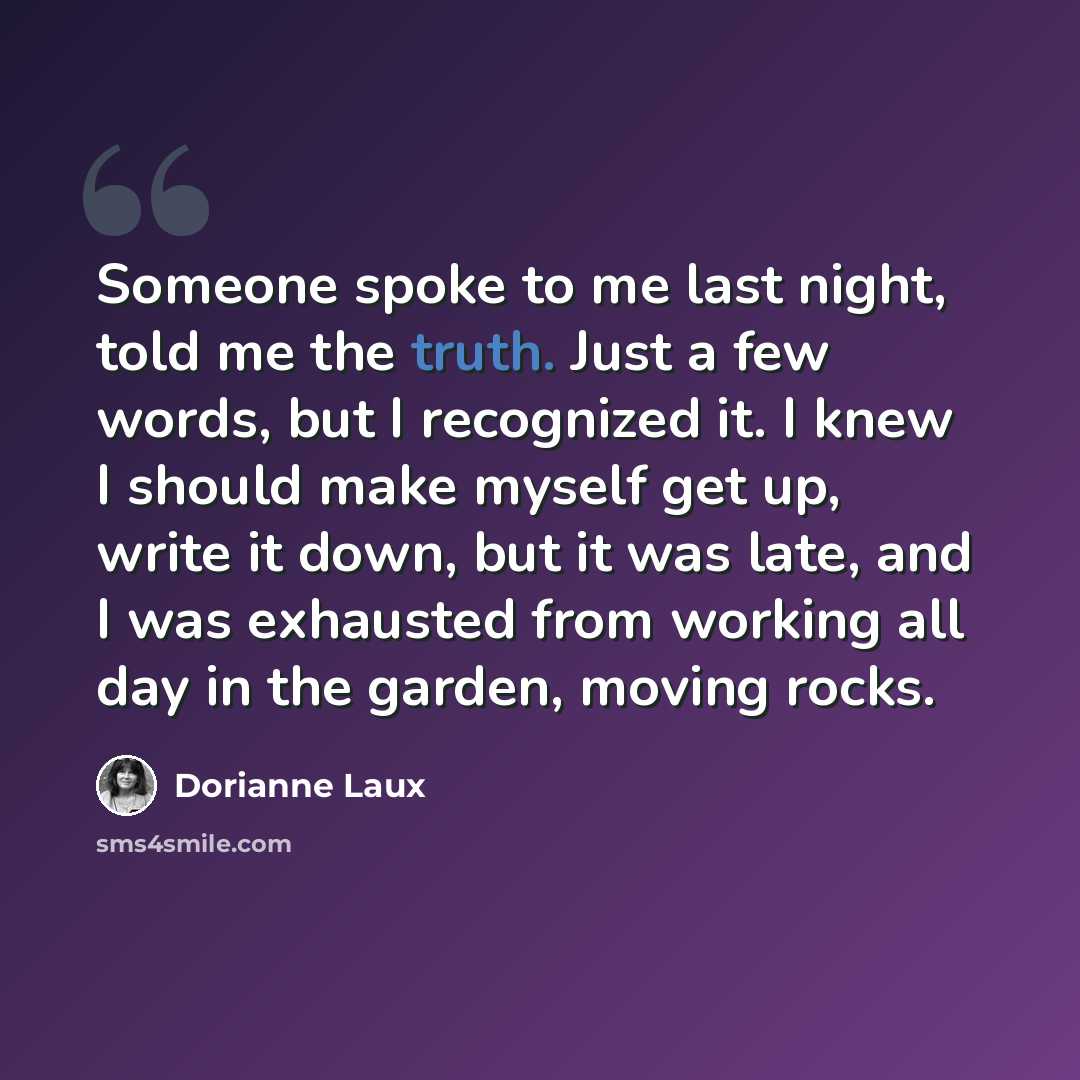 “Someone spoke to me last night, told me the truth. Just a few words, but I recognized it. I knew I should make myself get up, write it down, but it was late, and I was exhausted from working all day in the garden, moving rocks.” quote by Dorianne Laux