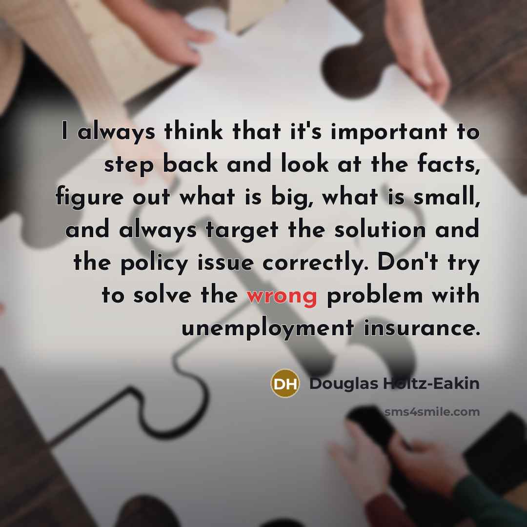 “I always think that it's important to step back and look at the facts, figure out what is big, what is small, and always target the solution and the policy issue correctly. Don't try to solve the wrong problem with unemployment insurance.” quote by Douglas Holtz-Eakin