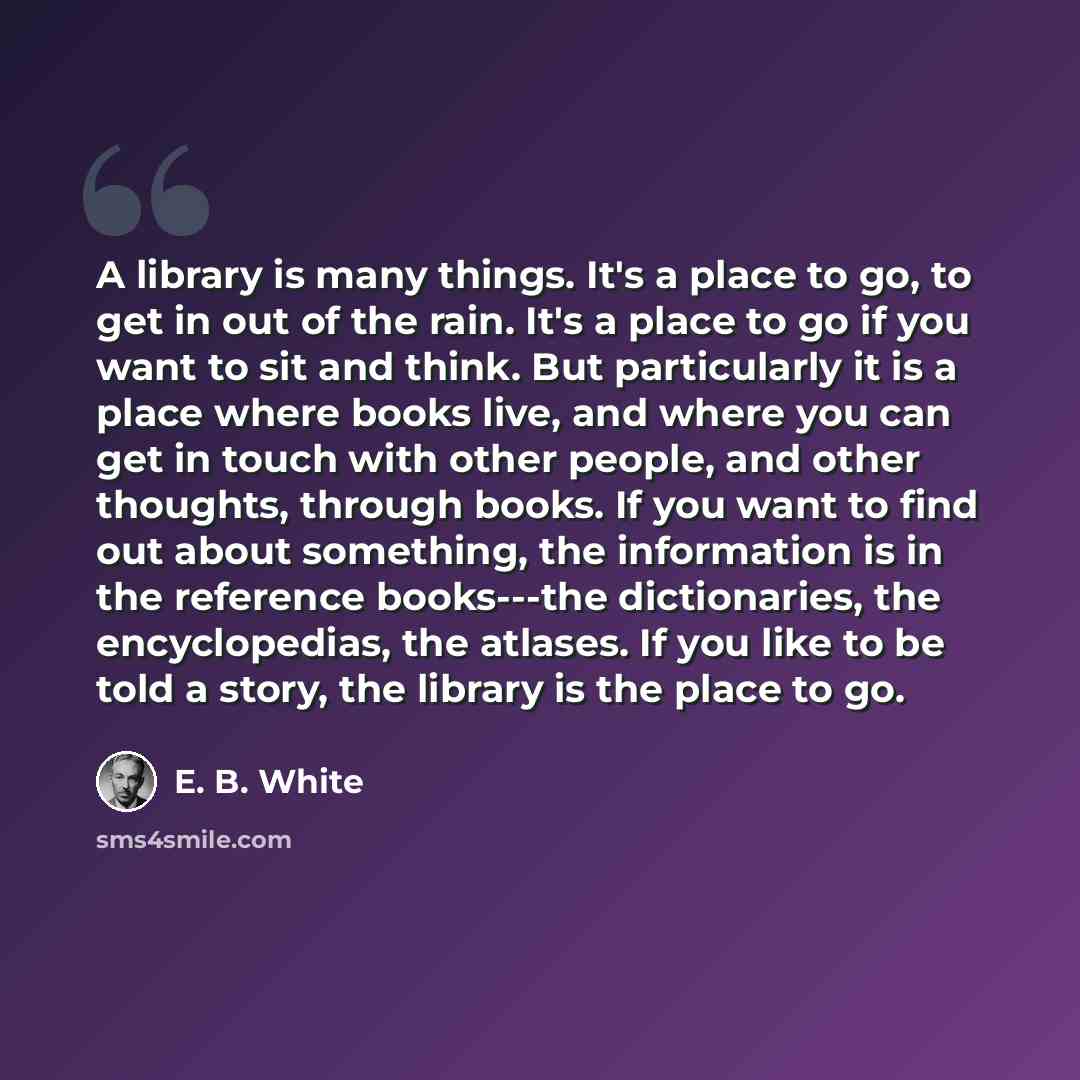 “A library is many things. It's a place to go, to get in out of the rain. It's a place to go if you want to sit and think. But particularly it is a place where books live, and where you can get in touch with other people, and other thoughts, through books. If you want to find out about something…” quote by E. B. White