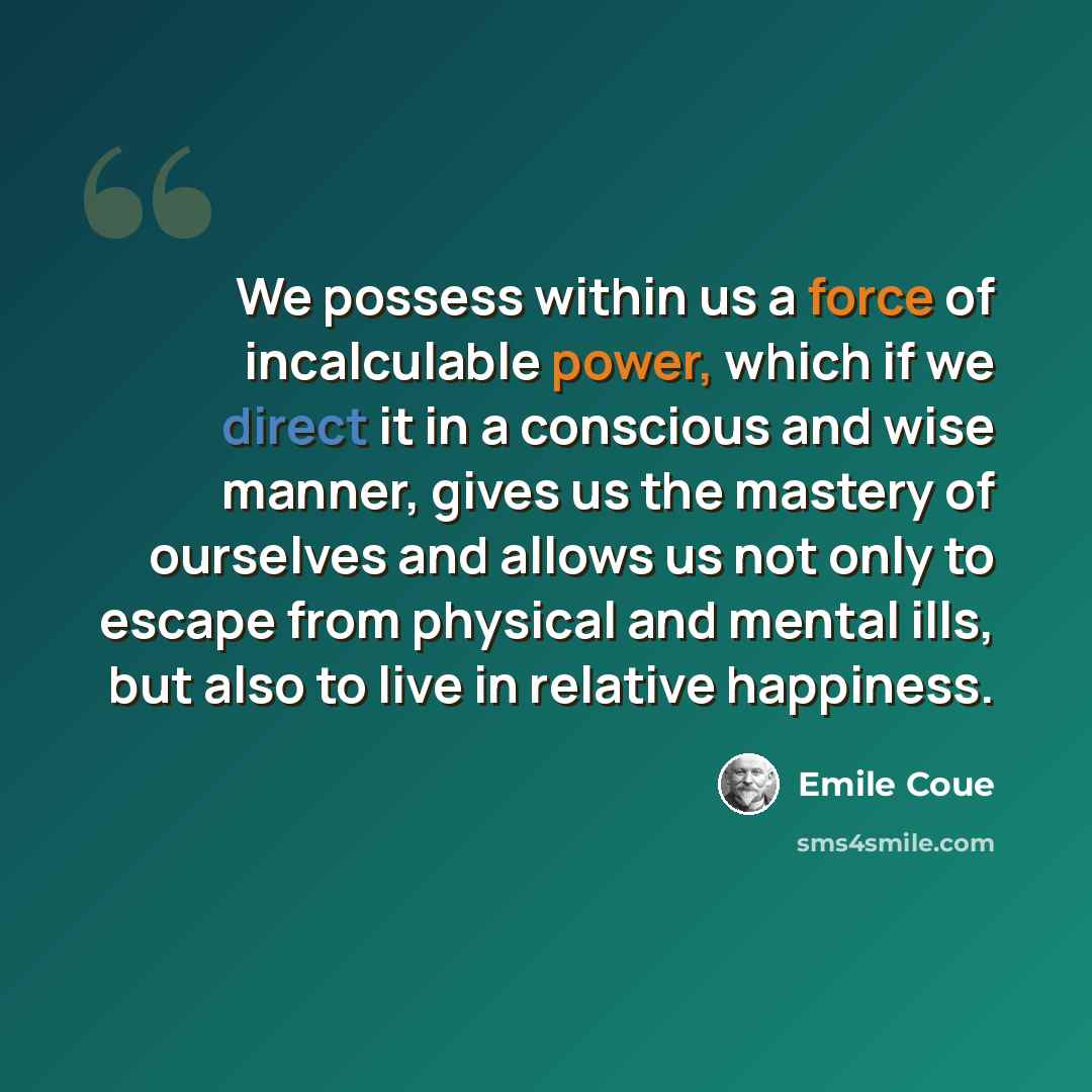 “We possess within us a force of incalculable power, which if we direct it in a conscious and wise manner, gives us the mastery of ourselves and allows us not only to escape from physical and mental ills, but also to live in relative happiness.” quote by Emile Coue