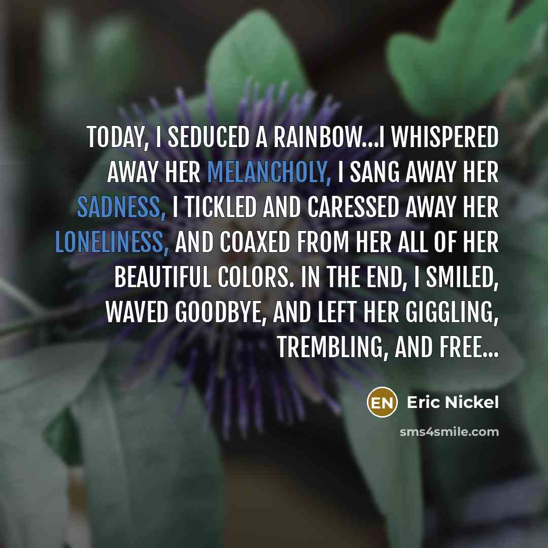 “Today, I seduced a Rainbow…I whispered away her melancholy, I sang away her sadness, I tickled and caressed away her loneliness, and coaxed from her all of her beautiful colors. In the end, I smiled, waved Goodbye, and left her giggling, trembling, and free...” quote by Eric Nickel