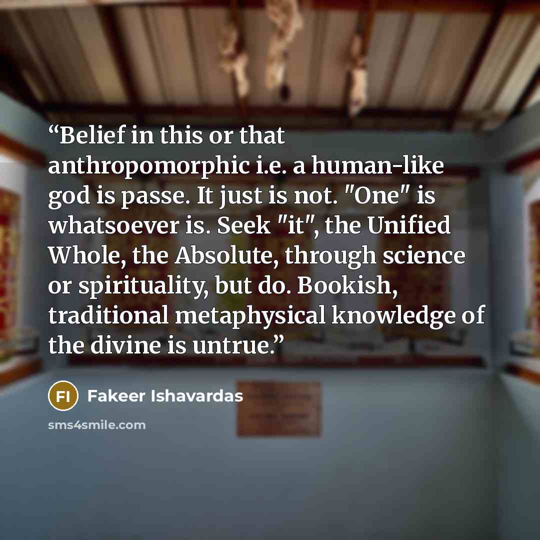 “Belief in this or that anthropomorphic i.e. a human-like god is passe. It just is not. "One" is whatsoever is. Seek "it", the Unified Whole, the Absolute, through science or spirituality, but do. Bookish, traditional metaphysical knowledge of the divine is untrue.” quote by Fakeer Ishavardas