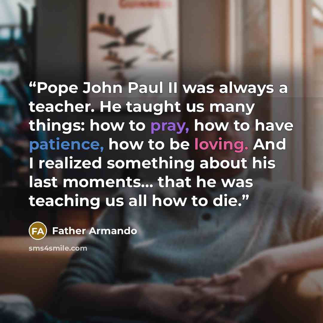 “Pope John Paul II was always a teacher. He taught us many things: how to pray, how to have patience, how to be loving. And I realized something about his last moments… that he was teaching us all how to die.” quote by Father Armando