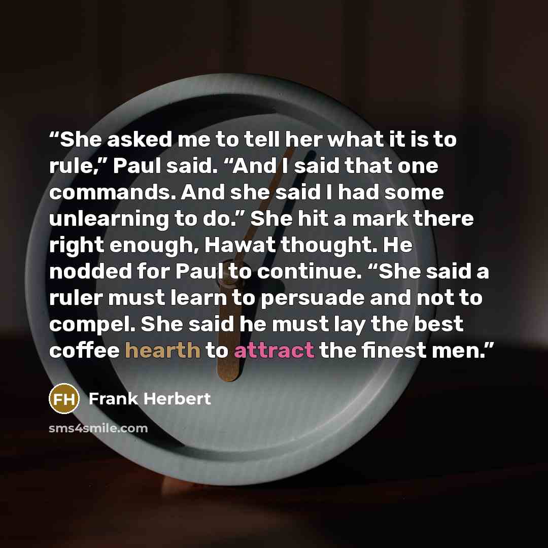 “She asked me to tell her what it is to rule,” Paul said. “And I said that one commands. And she said I had some unlearning to do.” She hit a mark there right enough, Hawat thought. He nodded for Paul to continue. “She said a ruler must learn to persuade and not to compel. She said he must lay the…” quote by Frank Herbert