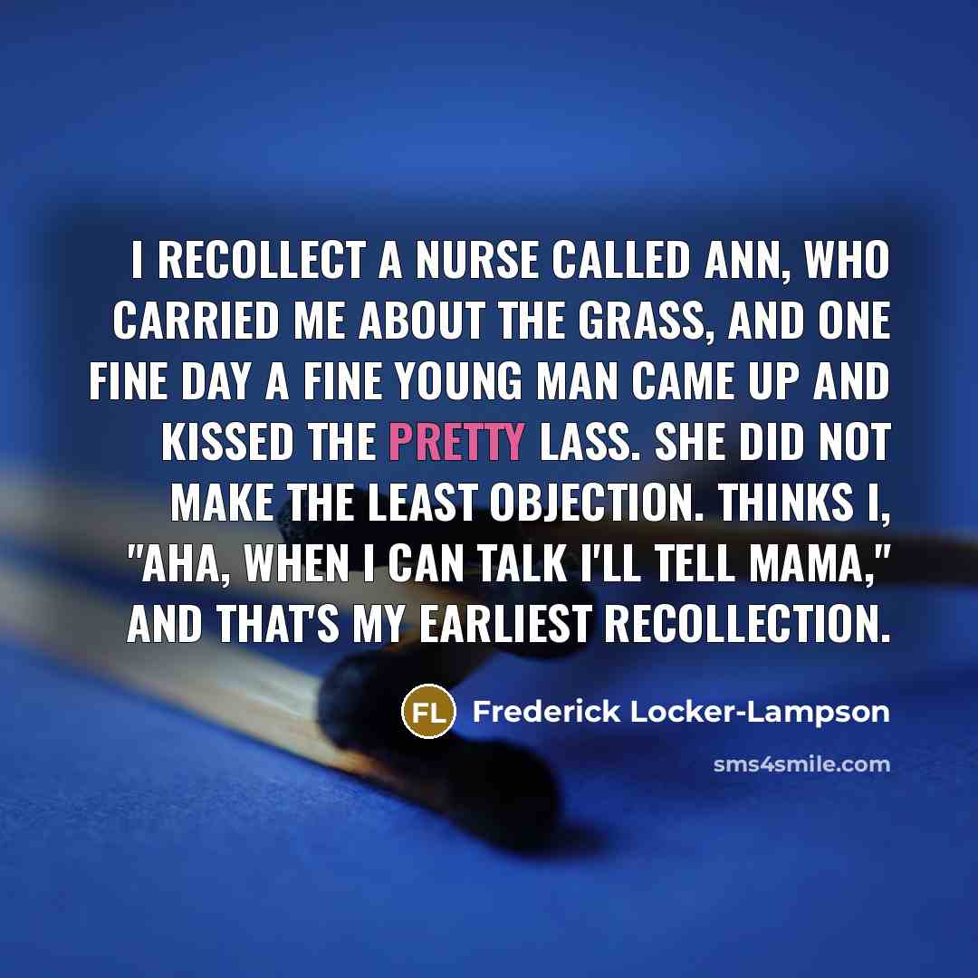 “I recollect a nurse called Ann, Who carried me about the grass, And one fine day a fine young man Came up and kissed the pretty lass. She did not make the least objection. Thinks I, "Aha, When I can talk I'll tell Mama," And that's my earliest recollection.” quote by Frederick Locker-Lampson