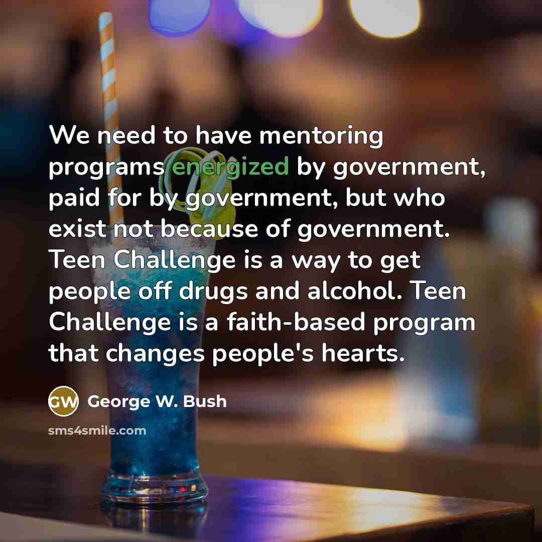 “We need to have mentoring programs energized by government, paid for by government, but who exist not because of government. Teen Challenge is a way to get people off drugs and alcohol. Teen Challenge is a faith-based program that changes people's hearts.” quote by George W. Bush