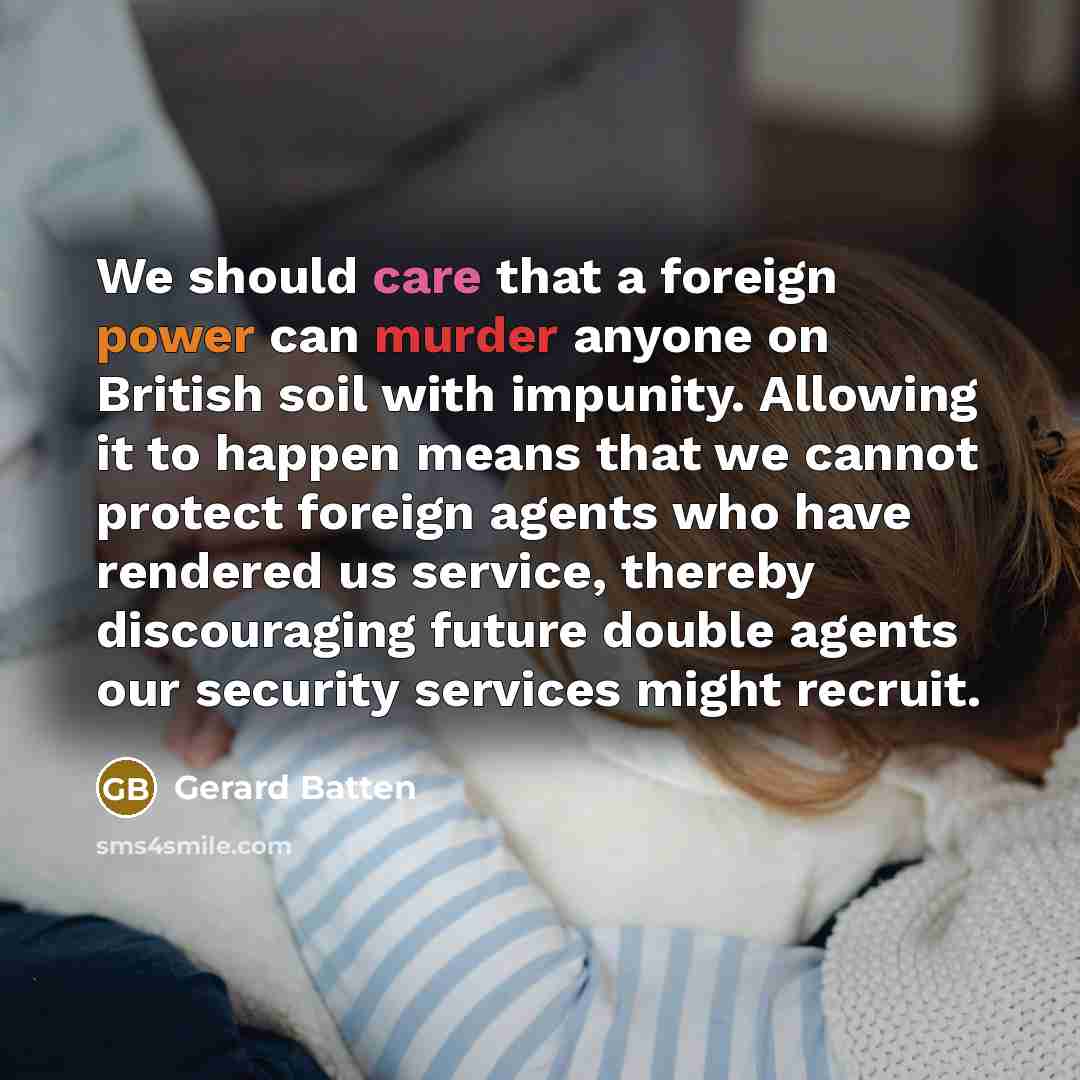 “We should care that a foreign power can murder anyone on British soil with impunity. Allowing it to happen means that we cannot protect foreign agents who have rendered us service, thereby discouraging future double agents our security services might recruit.” quote by Gerard Batten