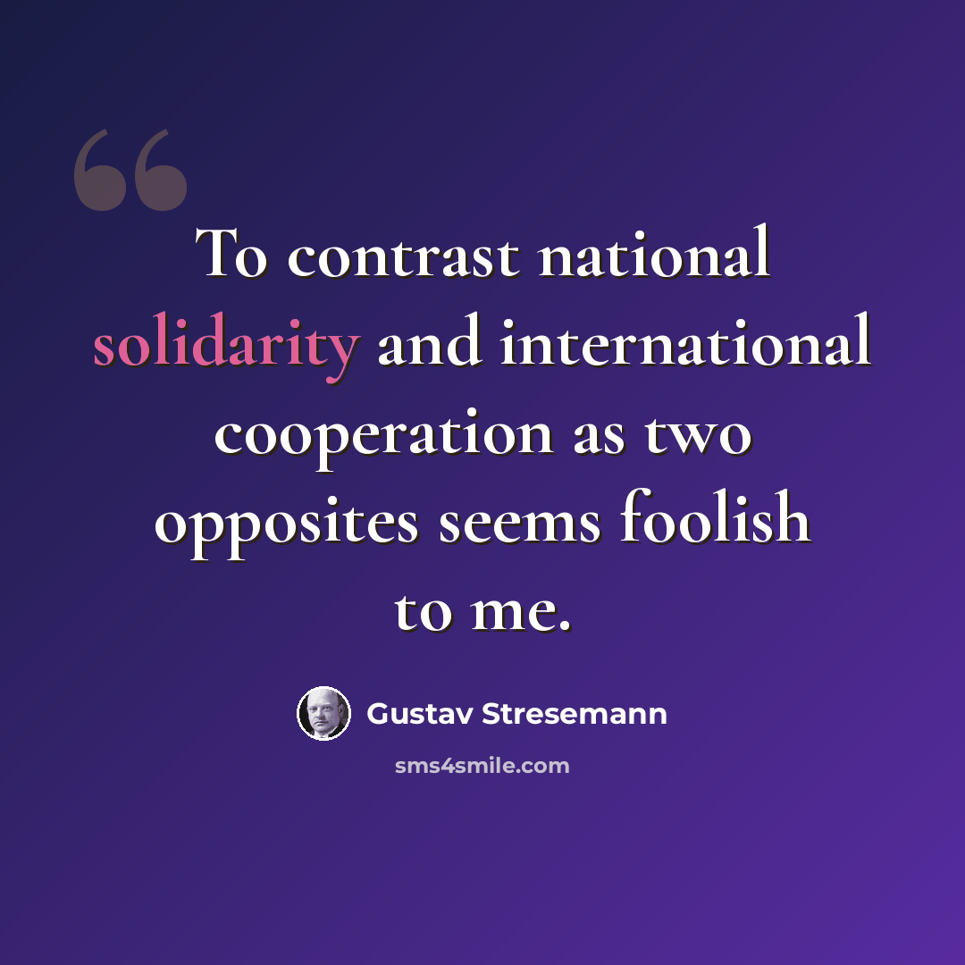 “To contrast national solidarity and international cooperation as two opposites seems foolish to me.” quote by Gustav Stresemann