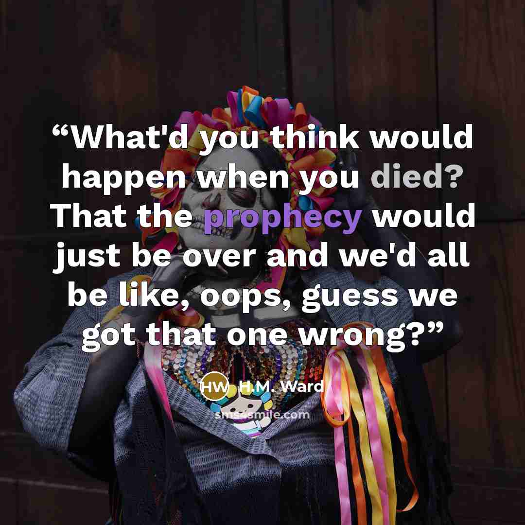 “What'd you think would happen when you died? That the prophecy would just be over and we'd all be like, oops, guess we got that one wrong?” quote by H.M. Ward