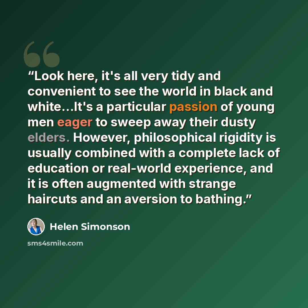 “Look here, it's all very tidy and convenient to see the world in black and white…It's a particular passion of young men eager to sweep away their dusty elders. However, philosophical rigidity is usually combined with a complete lack of education or real-world experience, and it is often augmented…” quote by Helen Simonson