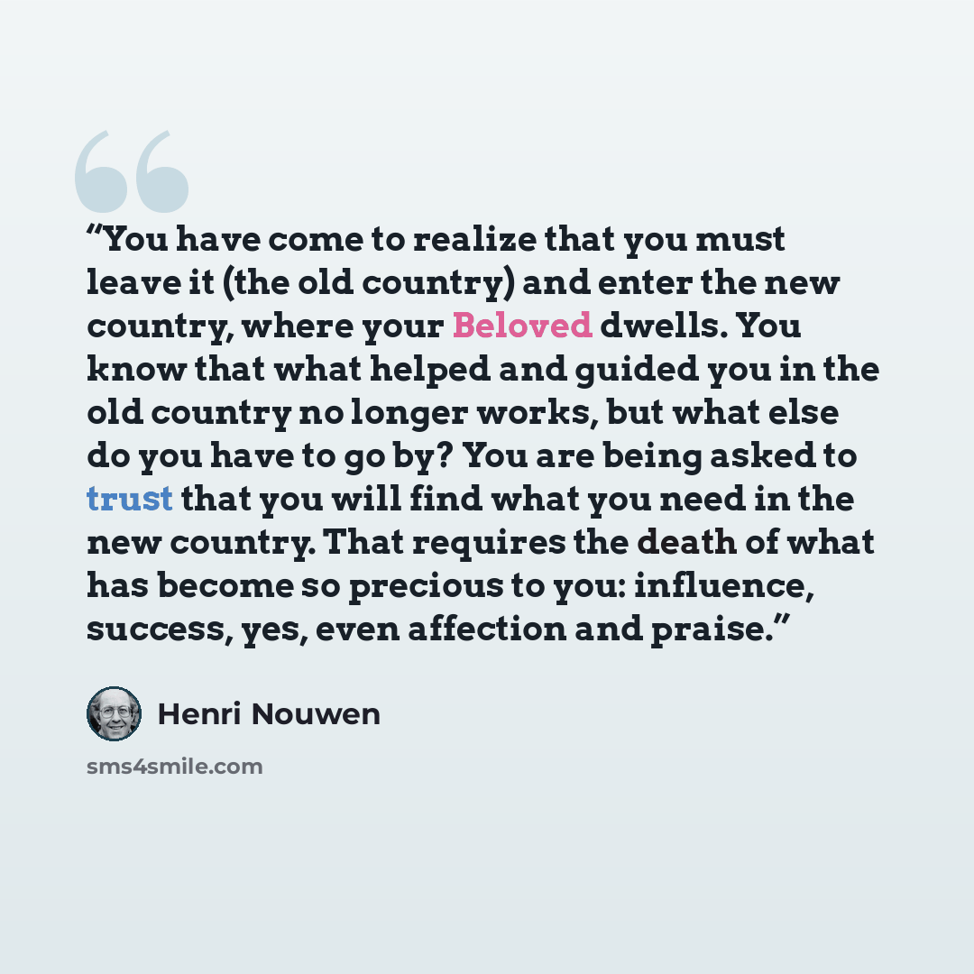 “You have come to realize that you must leave it (the old country) and enter the new country, where your Beloved dwells. You know that what helped and guided you in the old country no longer works, but what else do you have to go by? You are being asked to trust that you will find what you need in…” quote by Henri Nouwen
