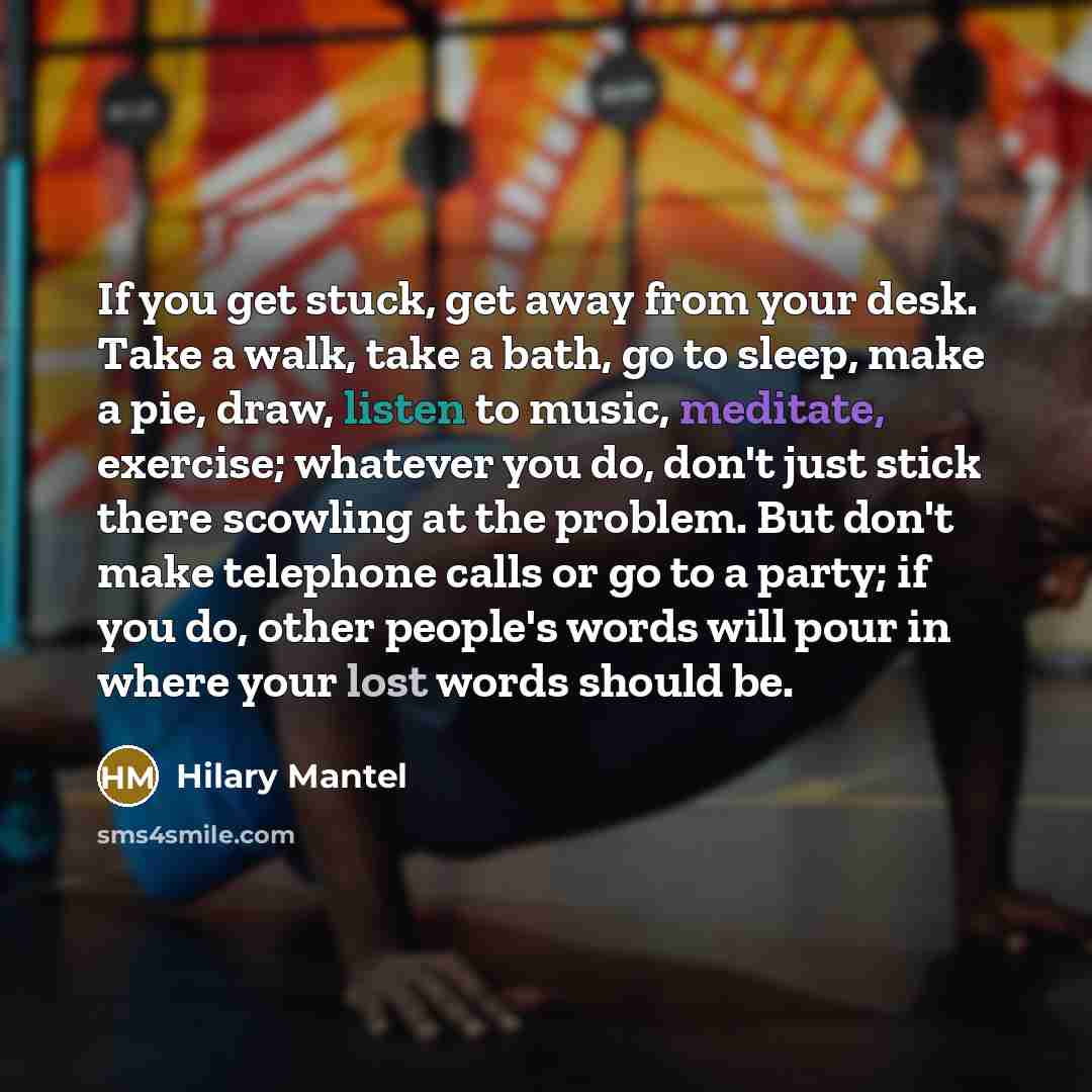 “If you get stuck, get away from your desk. Take a walk, take a bath, go to sleep, make a pie, draw, listen to music, meditate, exercise; whatever you do, don't just stick there scowling at the problem. But don't make telephone calls or go to a party; if you do, other people's words will pour in…” quote by Hilary Mantel