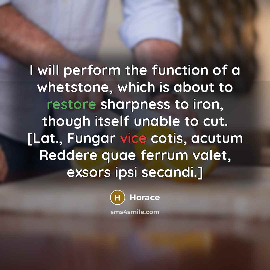 “I will perform the function of a whetstone, which is about to restore sharpness to iron, though itself unable to cut. [Lat., Fungar vice cotis, acutum Reddere quae ferrum valet, exsors ipsi secandi.]” quote by Horace