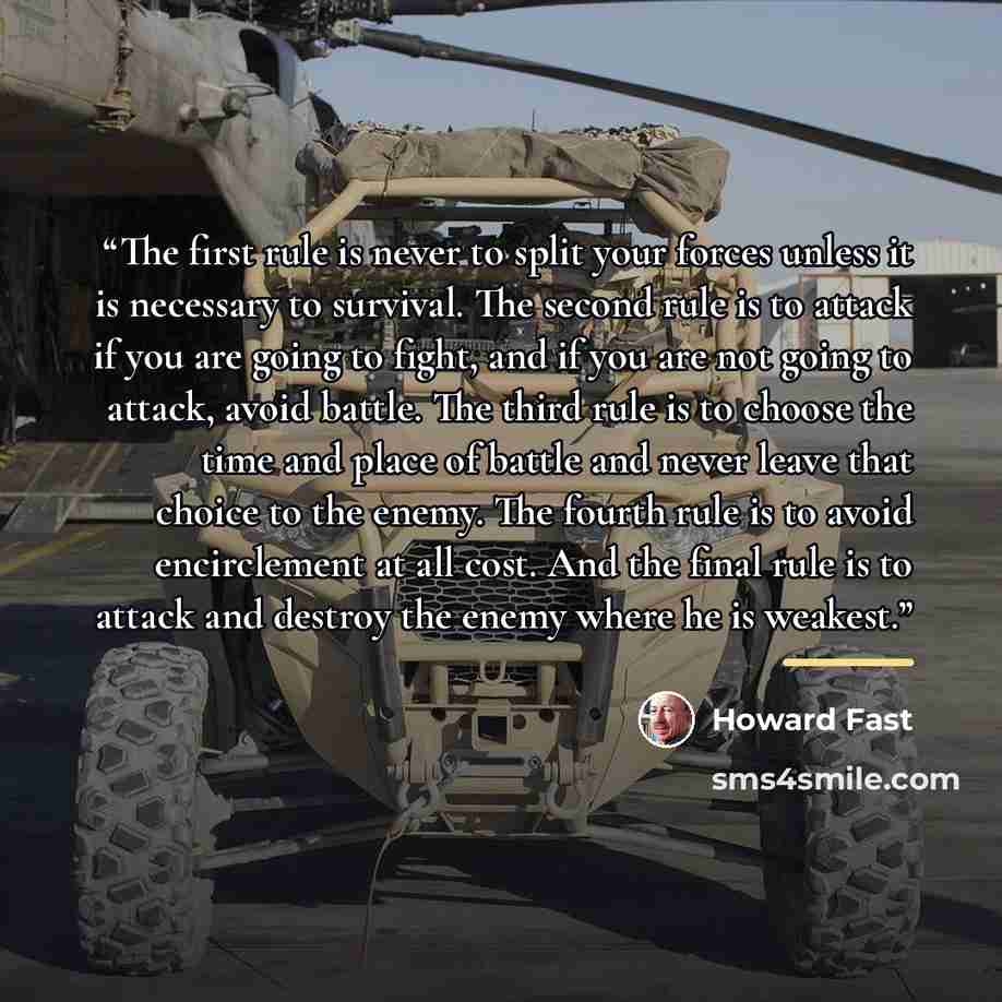 “The first rule is never to split your forces unless it is necessary to survival. The second rule is to attack if you are going to fight, and if you are not going to attack, avoid battle. The third rule is to choose the time and place of battle and never leave that choice to the enemy. The fourth…” quote by Howard Fast