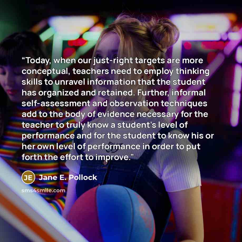 “Today, when our just-right targets are more conceptual, teachers need to employ thinking skills to unravel information that the student has organized and retained. Further, informal self-assessment and observation techniques add to the body of evidence necessary for the teacher to truly know a…” quote by Jane E. Pollock