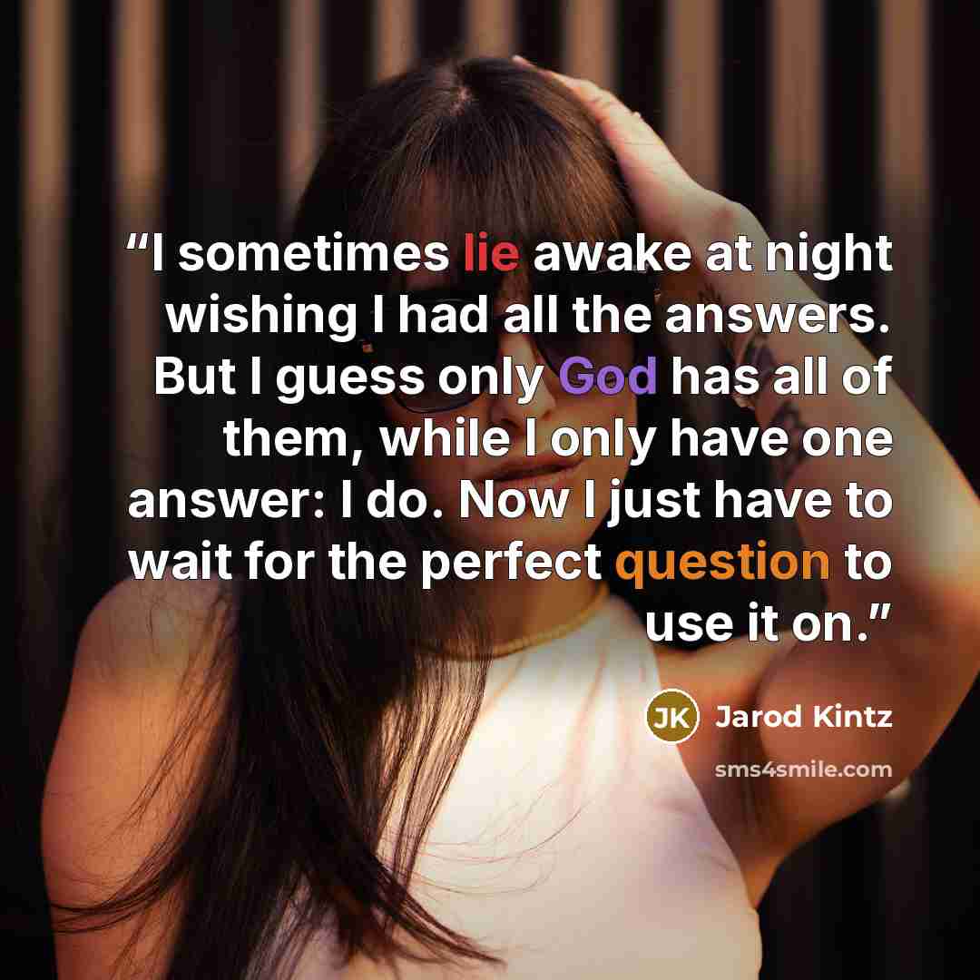 “I sometimes lie awake at night wishing I had all the answers. But I guess only God has all of them, while I only have one answer: I do. Now I just have to wait for the perfect question to use it on.” quote by Jarod Kintz