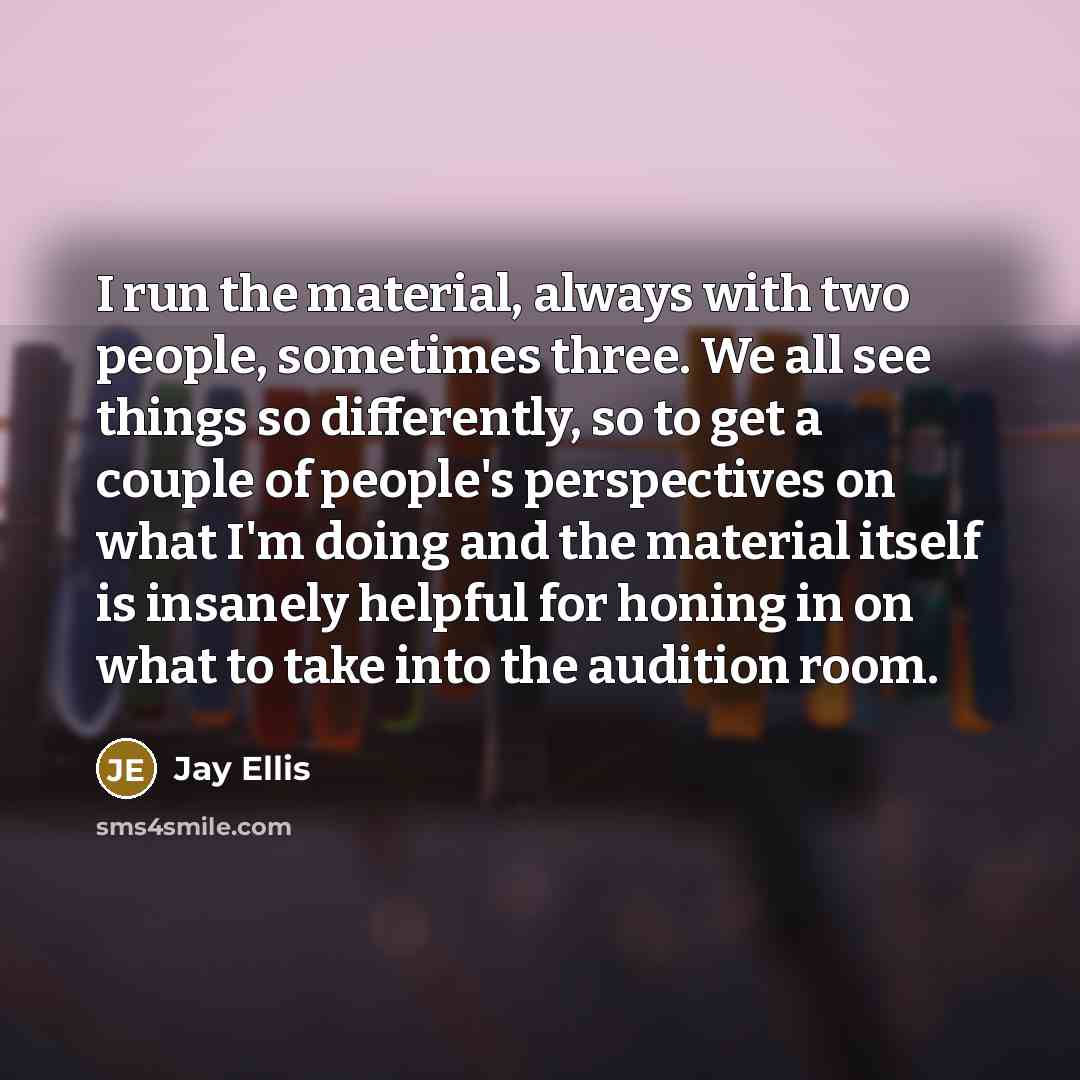 “I run the material, always with two people, sometimes three. We all see things so differently, so to get a couple of people's perspectives on what I'm doing and the material itself is insanely helpful for honing in on what to take into the audition room.” quote by Jay Ellis
