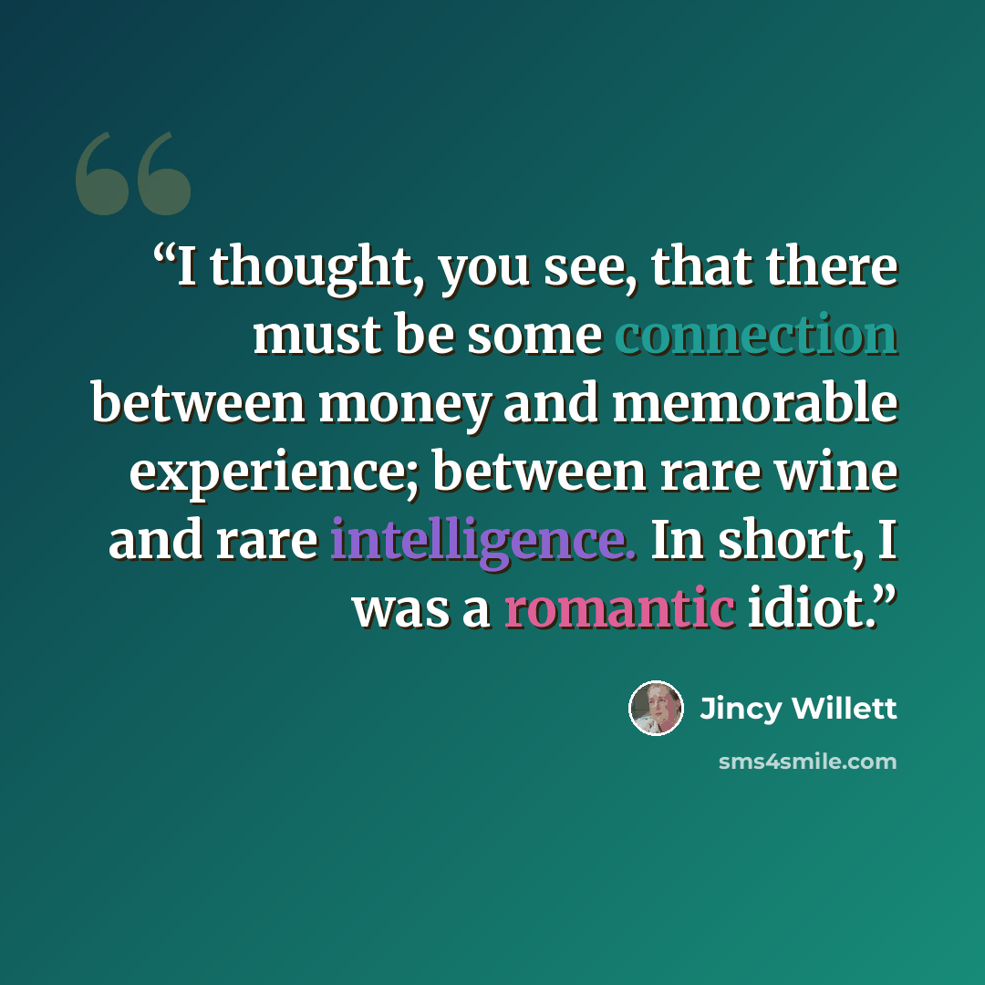 “I thought, you see, that there must be some connection between money and memorable experience; between rare wine and rare intelligence. In short, I was a romantic idiot.” quote by Jincy Willett