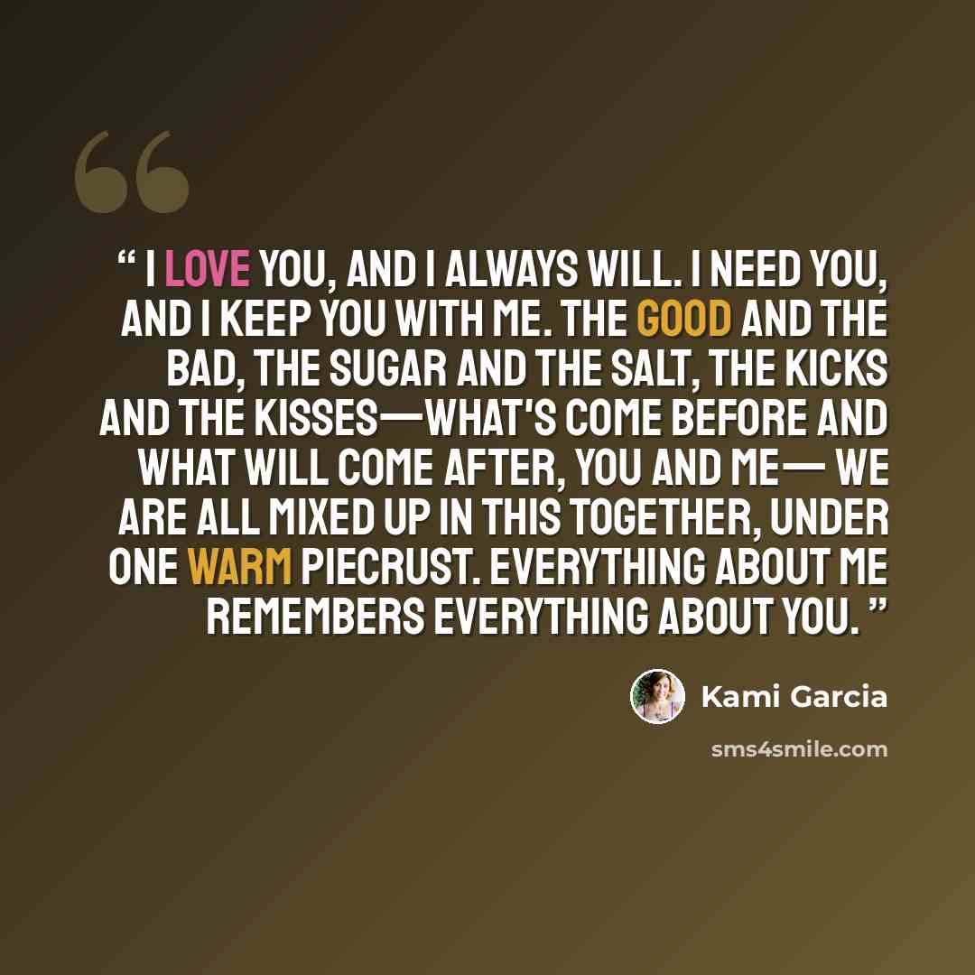 “I love you, and I always will. I need you, and I keep you with me. The good and the bad, the sugar and the salt, the kicks and the kisses—what's come before and what will come after, you and me— We are all mixed up in this together, under one warm piecrust. Everything about me remembers everything…” quote by Kami Garcia
