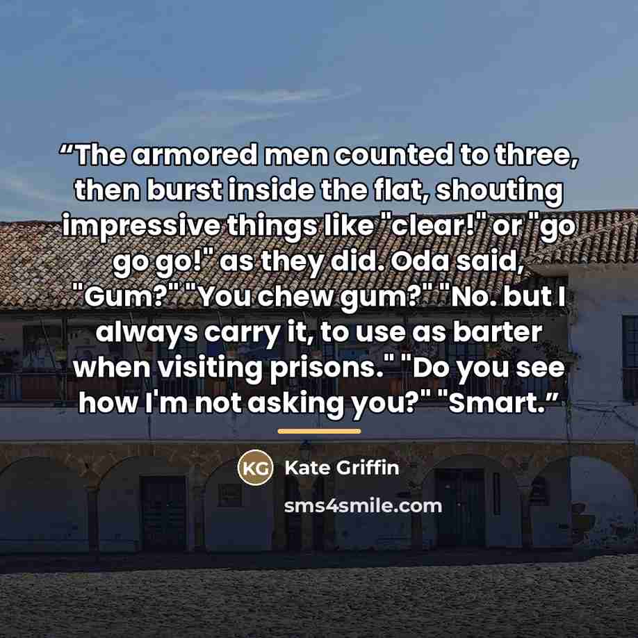 “The armored men counted to three, then burst inside the flat, shouting impressive things like "clear!" or "go go go!" as they did. Oda said, "Gum?" "You chew gum?" "No. but I always carry it, to use as barter when visiting prisons." "Do you see how I'm not asking you?" "Smart.” quote by Kate Griffin